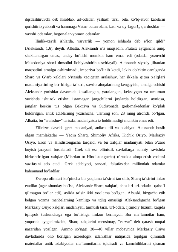 dqstlashtiruvchi deb hisoblab, urf-odatlar, yashash tarzi,  oila, xo’lq-atvor kabilarni
qorishtirib yubordi va hammaga Vatan-butun olam, kasr va uy-lager!„ qardoshlar —
yaxshi odamlar, begonalar-yomon odamlar
llinlik-xayrli  ishlarda,  varvarlik  —  yomon  ishlarda  deb  e’lon  qildi"
(Aleksandr, 1,6), deydi. Albatta, Aleksandr o’z maqsadini Plutarx aytgancha aniq,
shakllantirgan  emas,  unday  bo’lishi  mumkin  ham  emas  edi  (odatda,  yozuvchi
Makedoniya shoxi timsolini ilohiylashtirib tasvirlaydi). Aleksandr siyosiy  jihatdan
maqsadini amalga oshirolmadi, imperiya bo’linib ketdi, lekin ob’ektiv qaralganda
Sharq va G’arb xalqlari o’rtasida xaqiqatan aralashuv, har  ikkala qitoa xalqlari
madaniyatining bir-biriga ta’siri, savdo aloqalarining kengayishi, amalga oshishi
Aleksandr yurishlar davomida  kasallangan, yaralangan, keksaygan va umuman
yurishda  ishtirok  etishni  istamagan  jangchilarni  joylarda  holdirgan,  ayniqsa,
janglar  keskin  tus  olgan  Baktriya  va  Sudiyonada  grek-makedonlar  ko’plab
holdirilgan, antik adiblarning yozishicha, ularning soni 23 ming atrofida bo’lgan.
Albatta, bu "aralashuv" tarixda, madaniyatda iz holdirmasligi mumkin emas edi.
Ellinizm davrida grek madaniyati, anikroi tili va adabiyoti Aleksandr  bosib
olgan mamlakatlar — Yaqin Sharq, Shimoliy Afrika, Kichik Osiyo,  Markaziy
Osiyo, Eron va Hindistongacha tarqaldi va bu xalqlar madaniyati  bilan o’zaro
boyish  jarayoni  boshlanadi.  Grek  tili  esa  ellinistik  davlatlarga  sunhiy  ravishda
birlashtirilgan xalqlar (Misrdan to Hindistongacha)  o’rtasida aloqa etish vositasi
vazifasini  ado  etadi.  Grek  adabiyoti,  sanoati,  falsafasidan  millionlab  odamlar
bahramand bo’ladilar.
Evropa olimlari ko’pincha bir yoqlama ta’sirni tan olib, Sharq ta’sirini inkor
etadilar (agar shunday bo’lsa, Aleksandr Sharq xalqlari, shoxlari urf-odatini qabo’l
qilmagan bo’lar edi), aslida ta’sir ikki yoqlama bo’lgan.  Afsuski, bizgacha etib
kelgan  yozma  manbalarning  kamligp va tqliq emasligi  Aleksandrgacha  bo’lgan
Markaziy Osiyo xalqlari madaniyati, turmush tarzi, urf-odati, ijtimoiy tuzumi xaqida
tqliqrok  tushunchaga  ega  bo’lishga  imkon  bermaydi.  Bor  ma’lumotlar  ham,
yuqorida aytganimizdek, Sharq xalqlarini mensimay, "varvar" deb qarash nuqtai
nazaridan  yozilgan.  Ammo  so’nggi  30—40  yillar  mobaynida  Markaziy  Osiyo
davlatlarida  olib  borilgan  arxeologik  izlanishlar  natijasida  topilgan  qimmatli
materiallar  antik  adabiyotlar  ma’lumotlarini  tqldiradi  va  kamchiliklarini  qisman
