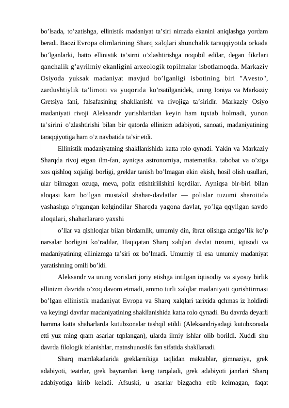 bo’lsada, to’zatishga,  ellinistik madaniyat ta’siri nimada ekanini aniqlashga yordam
beradi. Baozi Evropa olimlarining Sharq xalqlari shunchalik taraqqiyotda orkada
bo’lganlarki, hatto ellinistik ta’sirni o’zlashtirishga noqobil edilar, degan  fikrlari
qanchalik g’ayrilmiy ekanligini arxeologik topilmalar isbotlamoqda. Markaziy
Osiyoda  yuksak  madaniyat  mavjud  bo’lganligi  isbotining  biri  "Avesto",
zardushtiylik ta’limoti va yuqorida  ko’rsatilganidek, uning Ioniya va Markaziy
Gretsiya  fani,  falsafasining  shakllanishi  va  rivojiga  ta’siridir.  Markaziy  Osiyo
madaniyati  rivoji  Aleksandr  yurishlaridan  keyin  ham  tqxtab  holmadi,  yunon
ta’sirini  o’zlashtirishi bilan bir qatorda ellinizm adabiyoti, sanoati, madaniyatining
taraqqiyotiga ham o’z navbatida ta’sir etdi.
Ellinistik madaniyatning shakllanishida katta rolo qynadi. Yakin va Markaziy
Sharqda rivoj etgan ilm-fan, ayniqsa astronomiya, matematika.  tabobat va o’ziga
xos qishloq xqjaligi borligi, greklar tanish bo’lmagan ekin ekish, hosil olish usullari,
ular bilmagan ozuqa, meva, poliz etishtirilishini  kqrdilar. Ayniqsa bir-biri bilan
aloqasi  kam  bo’lgan  mustakil  shahar-davlatlar  —  polislar  tuzumi  sharoitida
yashashga o’rgangan kelgindilar Sharqda yagona davlat, yo’lga qqyilgan savdo
aloqalari, shaharlararo yaxshi
o’llar va qishloqlar bilan birdamlik, umumiy din, ibrat olishga arzigo’lik ko’p
narsalar borligini ko’radilar, Haqiqatan Sharq xalqlari davlat tuzumi, iqtisodi va
madaniyatining ellinizmga ta’siri oz bo’lmadi. Umumiy til esa  umumiy madaniyat
yaratishning omili bo’ldi.
Aleksandr va uning vorislari joriy etishga intilgan iqtisodiy va siyosiy birlik
ellinizm davrida o’zoq davom etmadi, ammo turli xalqlar madaniyati qorishtirmasi
bo’lgan ellinistik madaniyat Evropa va Sharq xalqlari tarixida qchmas iz holdirdi
va keyingi davrlar madaniyatining shakllanishida katta rolo qynadi. Bu davrda deyarli
hamma katta shaharlarda kutubxonalar tashqil etildi (Aleksandriyadagi kutubxonada
etti yuz ming qram  asarlar tqplangan), ularda ilmiy ishlar olib borildi. Xuddi shu
davrda filologik izlanishlar, matnshunoslik fan sifatida shakllanadi.
Sharq  mamlakatlarida  greklarnikiga  taqlidan  maktablar,  gimnaziya,  grek
adabiyoti, teatrlar, grek bayramlari keng tarqaladi, grek adabiyoti janrlari  Sharq
adabiyotiga  kirib  keladi.  Afsuski,  u  asarlar  bizgacha  etib  kelmagan,  faqat
