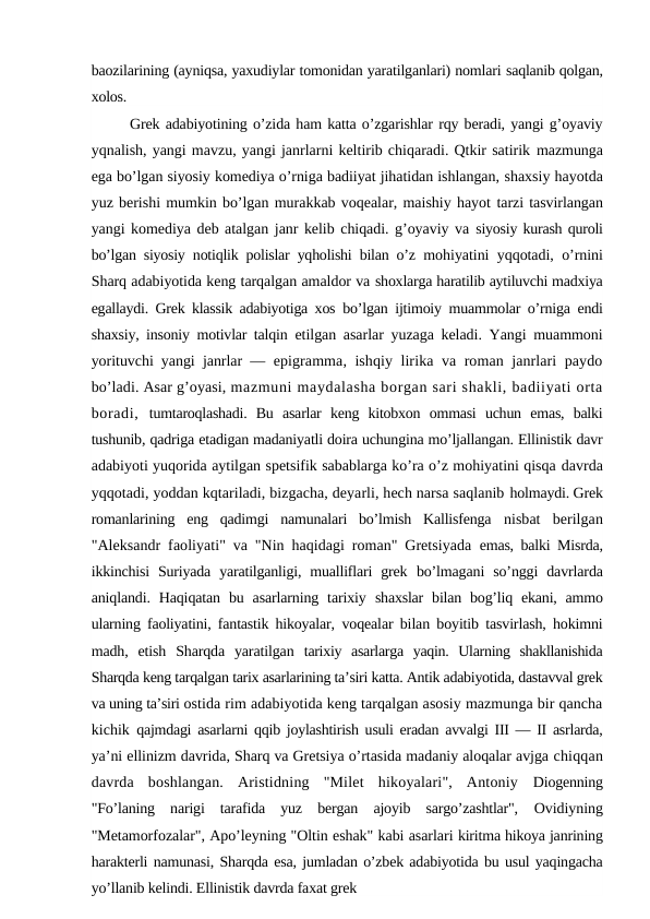 baozilarining (ayniqsa, yaxudiylar tomonidan yaratilganlari) nomlari saqlanib qolgan,
xolos.
Grek adabiyotining o’zida ham katta o’zgarishlar rqy beradi, yangi g’oyaviy
yqnalish, yangi mavzu, yangi janrlarni keltirib chiqaradi. Qtkir satirik mazmunga
ega bo’lgan siyosiy komediya o’rniga badiiyat jihatidan ishlangan, shaxsiy hayotda
yuz berishi mumkin bo’lgan murakkab voqealar, maishiy hayot tarzi tasvirlangan
yangi komediya deb atalgan janr kelib chiqadi. g’oyaviy va siyosiy kurash quroli
bo’lgan siyosiy notiqlik polislar yqholishi bilan o’z  mohiyatini yqqotadi, o’rnini
Sharq adabiyotida keng tarqalgan amaldor va shoxlarga haratilib aytiluvchi madxiya
egallaydi. Grek klassik adabiyotiga xos  bo’lgan ijtimoiy muammolar o’rniga endi
shaxsiy, insoniy motivlar talqin  etilgan asarlar yuzaga keladi. Yangi muammoni
yorituvchi yangi janrlar —  epigramma, ishqiy lirika va roman janrlari paydo
bo’ladi. Asar g’oyasi, mazmuni maydalasha borgan sari shakli, badiiyati orta
boradi,  tumtaroqlashadi.  Bu  asarlar  keng  kitobxon  ommasi  uchun  emas,  balki
tushunib, qadriga etadigan madaniyatli doira uchungina mo’ljallangan. Ellinistik davr
adabiyoti yuqorida aytilgan spetsifik sabablarga ko’ra o’z mohiyatini qisqa davrda
yqqotadi, yoddan kqtariladi, bizgacha, deyarli, hech narsa saqlanib holmaydi. Grek
romanlarining  eng  qadimgi  namunalari  bo’lmish  Kallisfenga  nisbat  berilgan
"Aleksandr faoliyati" va "Nin haqidagi roman" Gretsiyada  emas, balki Misrda,
ikkinchisi  Suriyada  yaratilganligi,  mualliflari  grek  bo’lmagani  so’nggi  davrlarda
aniqlandi.  Haqiqatan  bu  asarlarning tarixiy  shaxslar  bilan bog’liq ekani, ammo
ularning faoliyatini, fantastik hikoyalar,  voqealar bilan boyitib tasvirlash, hokimni
madh,  etish  Sharqda  yaratilgan  tarixiy  asarlarga  yaqin.  Ularning  shakllanishida
Sharqda keng tarqalgan tarix asarlarining ta’siri katta. Antik adabiyotida, dastavval grek
va uning ta’siri ostida rim adabiyotida keng tarqalgan asosiy mazmunga bir qancha
kichik  qajmdagi asarlarni qqib joylashtirish usuli eradan avvalgi III — II asrlarda,
ya’ni ellinizm davrida, Sharq va Gretsiya o’rtasida madaniy aloqalar avjga chiqqan
davrda  boshlangan.  Aristidning  "Milet  hikoyalari",  Antoniy  Diogenning
"Fo’laning  narigi  tarafida  yuz  bergan  ajoyib  sargo’zashtlar",  Ovidiyning
"Metamorfozalar", Apo’leyning "Oltin eshak" kabi asarlari kiritma hikoya janrining
harakterli namunasi, Sharqda esa, jumladan o’zbek adabiyotida bu usul yaqingacha
yo’llanib kelindi. Ellinistik davrda faxat grek
