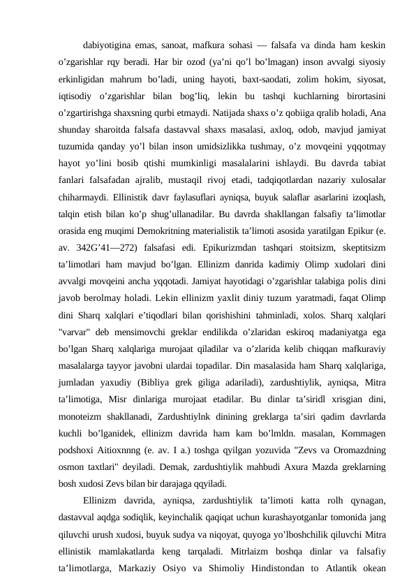 dabiyotigina emas, sanoat, mafkura sohasi — falsafa va dinda ham keskin
o’zgarishlar rqy beradi. Har bir ozod (ya’ni qo’l bo’lmagan) inson avvalgi siyosiy
erkinligidan  mahrum  bo’ladi,  uning  hayoti,  baxt-saodati,  zolim  hokim,  siyosat,
iqtisodiy  o’zgarishlar  bilan  bog’liq,  lekin  bu  tashqi  kuchlarning  birortasini
o’zgartirishga shaxsning qurbi etmaydi. Natijada shaxs o’z qobiiga qralib holadi, Ana
shunday sharoitda falsafa dastavval shaxs masalasi, axloq, odob,  mavjud jamiyat
tuzumida qanday yo’l bilan inson umidsizlikka tushmay, o’z  movqeini yqqotmay
hayot  yo’lini  bosib  qtishi  mumkinligi  masalalarini  ishlaydi.  Bu  davrda  tabiat
fanlari  falsafadan  ajralib, mustaqil  rivoj  etadi, tadqiqotlardan nazariy xulosalar
chiharmaydi. Ellinistik davr  faylasuflari ayniqsa, buyuk salaflar asarlarini izoqlash,
talqin etish bilan  ko’p shug’ullanadilar. Bu davrda shakllangan falsafiy ta’limotlar
orasida eng muqimi Demokritning materialistik ta’limoti asosida yaratilgan Epikur (e.
av.  342G’41—272)  falsafasi  edi.  Epikurizmdan  tashqari  stoitsizm,  skeptitsizm
ta’limotlari ham mavjud bo’lgan. Ellinizm danrida kadimiy Olimp xudolari dini
avvalgi movqeini ancha yqqotadi. Jamiyat hayotidagi o’zgarishlar talabiga polis dini
javob berolmay holadi. Lekin ellinizm yaxlit diniy tuzum yaratmadi, faqat Olimp
dini Sharq xalqlari e’tiqodlari bilan qorishishini  tahminladi, xolos. Sharq xalqlari
"varvar" deb mensimovchi  greklar  endilikda o’zlaridan eskiroq madaniyatga ega
bo’lgan Sharq xalqlariga murojaat qiladilar  va o’zlarida kelib chiqqan mafkuraviy
masalalarga tayyor javobni ulardai topadilar. Din masalasida ham Sharq xalqlariga,
jumladan  yaxudiy  (Bibliya  grek  giliga  adariladi),  zardushtiylik,  ayniqsa,  Mitra
ta’limotiga,  Misr  dinlariga  murojaat  etadilar.  Bu  dinlar  ta’siridl  xrisgian  dini,
monoteizm  shakllanadi,  Zardushtiylnk  dinining  greklarga  ta’siri  qadim  davrlarda
kuchli  bo’lganidek,  ellinizm  davrida  ham  kam  bo’lmldn.  masalan,  Kommagen
podshoxi Aitioxnnng (e. av. I a.) toshga qyilgan yozuvida "Zevs va Oromazdning
osmon taxtlari" deyiladi. Demak, zardushtiylik mahbudi Axura Mazda greklarning
bosh xudosi Zevs bilan bir darajaga qqyiladi.
Ellinizm  davrida,  ayniqsa,  zardushtiylik  ta’limoti  katta  rolh  qynagan,
dastavval aqdga sodiqlik, keyinchalik qaqiqat uchun kurashayotganlar tomonida jang
qiluvchi urush xudosi, buyuk sudya va niqoyat, quyoga yo’lboshchilik qiluvchi Mitra
ellinistik  mamlakatlarda  keng  tarqaladi.  Mitrlaizm  boshqa  dinlar  va  falsafiy
ta’limotlarga,  Markaziy  Osiyo  va  Shimoliy  Hindistondan  to  Atlantik  okean
