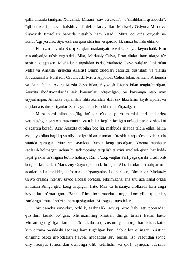 qallii sifatida tanilgan, Xorazmda Mitrani "suv beruvchi", "o’simliklarni qstiruvchi",
"qil beruvchi", "hayot baishlovchi" deb sifatlaydilar. Markaziy Osiyoda Mitra va
Siyovush  timsollari  baozida  tutashib  ham  ketadi,  Mitra  oq  otda  quyosh  va
kundo’zgi yorulik, Siyovush esa qora otda tun va qorono’lik ramzi bo’lishi ehtimol.
Ellinizm davrida Sharq xalqlari madaniyati avval Gretsiya, keyinchalik Rim
madaniyatiga ta’sir etganidek, Misr, Markaziy Osiyo, Eron dinlari ham  ularga o’z
ta’sirini o’tqazgan. Misrliklar e’tiqodidan Isida, Markaziy Osiyo  xalqlari dinlaridan
Mitra va Anaxita (grekcha Anaitis) Olimp xudolari  qatoriga qqshiladi va ularga
ibodatxonalar kuriladi. Gretsiyada Mitra Appolon, Gelios bilan, Anaxita Artemida
va Afina bilan, Axura Mazda Zevs  bilan, Siyovush Dionis bilan tenglashtirilgan.
Anaxita  ibodatxonalarida  sak  bayramlari  o’tqazilgan,  bu  bayramga  atab  may
tayyorlangan, Amaxita bayramlari ishtirokchilari skif, sak liboslarini kiyib ziyofat va
raqslarda ishtirok etganlar. Sak bayramlari Bobilda ham o’tqazilgan.
Mitra  nomi  bilan  bog’liq,  bo’lgan  e’tiqod  g’arb  mamlakatlari  xalklariga
yaqinlashgan sari o’z mazmunini va u bilan bogliq bo’lgan urf-odatlar o’z shaklini
o’zgartira boradi. Agar Anaxita ot bilan bog’liq, mahbuda sifatida talqin etilsa, Mitra
esa quyo bilan bog’liq va oliy iloxiyat bilan insonlar o’rtasida aloqa o’rnatuvchi xudo
sifatida  qaralgan.  Mitraizm,  ayniksa.  Rimda  keng  tarqalgan.  Yozma  manbalar
saqlanib holmagani uchun bu ta’limotning tarqalish tarixini aniqlash qiyin, har holda
faqat greklar ta’sirigina bo’lib holmay, Rim o’zoq, vaqtlar Parfiyaga qarshi urush olib
borgan, lashkarlari Markazny Osiyo qlkalarida bo’lgan. Albatta, ular erli xalqlar urf-
odatlari  bilan tanishib, ko’p narsa o’rganganlar. Ikkinchidan, Rim bilan Markaziy
Osiyo orasida intensiv savdo aloqasi bo’lgan. Fikrimizcha, ana shu uch kanal orkali
mitraizm Rimga qtib, keng tarqalgan, hatto Misr va Britaniya orollarida ham unga
haykallar  o’rnatilgan.  Baozi  Rim  imperatorlari  unga  komiylik  qilganlar,
ismlariga "mitra" so’zini ham qqshganlar. Mitraga siinuvchilar
bir qancha sinovlar, ochlik, tashnalik, sovuq, oriq kabi etti poonadan
qtishlari  kerak  bo’lgan.  Mitraizmning  xristian  diniga  ta’siri  katta,  hatto
Mitraning tug’ilgan kuni — 25 dekabrda quyoshning bahorga harab harakati»
kun o’zaya boshlashi Isoning ham tug’ilgan kuni deb e’lon qilingan, xristian
dinining baozi urf-odatlari (tavba, muqaddas suv sepish, Iso vafotidan so’ng
oliy  iloxiyat  tomonidan  osmonga  olib  ketiilishi.  va  qk.), ayniqsa,  bayram,
