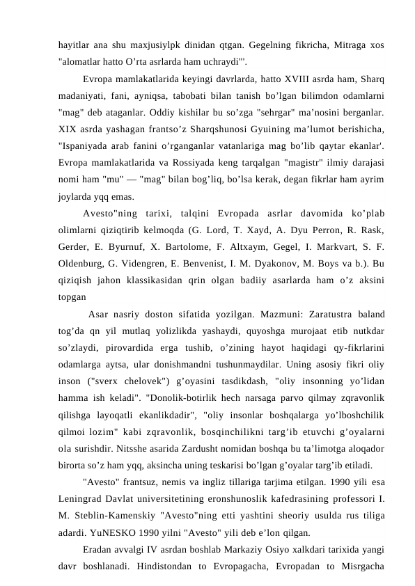 hayitlar ana shu maxjusiylpk dinidan qtgan. Gegelning fikricha, Mitraga xos
"alomatlar hatto O’rta asrlarda ham uchraydi"'.
Evropa mamlakatlarida keyingi davrlarda, hatto XVIII asrda ham, Sharq
madaniyati, fani, ayniqsa, tabobati bilan tanish bo’lgan bilimdon odamlarni
"mag" deb ataganlar. Oddiy kishilar bu so’zga "sehrgar" ma’nosini berganlar.
XIX asrda yashagan frantso’z Sharqshunosi Gyuining ma’lumot berishicha,
"Ispaniyada arab fanini o’rganganlar vatanlariga mag bo’lib qaytar ekanlar'.
Evropa mamlakatlarida va Rossiyada keng tarqalgan "magistr" ilmiy darajasi
nomi ham "mu" — "mag" bilan bog’liq, bo’lsa kerak, degan fikrlar ham ayrim
joylarda yqq emas.
Avesto"ning  tarixi,  talqini  Evropada  asrlar  davomida  ko’plab
olimlarni qiziqtirib kelmoqda (G. Lord, T. Xayd, A. Dyu Perron, R. Rask,
Gerder, E. Byurnuf, X. Bartolome,  F. Altxaym, Gegel, I. Markvart, S. F.
Oldenburg, G. Videngren, E. Benvenist, I. M. Dyakonov, M. Boys va b.). Bu
qiziqish  jahon  klassikasidan  qrin  olgan  badiiy  asarlarda  ham  o’z  aksini
topgan 
 Asar  nasriy  doston  sifatida  yozilgan.  Mazmuni:  Zaratustra  baland
tog’da  qn  yil  mutlaq  yolizlikda  yashaydi,  quyoshga  murojaat  etib  nutkdar
so’zlaydi,  pirovardida  erga  tushib,  o’zining  hayot  haqidagi  qy-fikrlarini
odamlarga aytsa, ular donishmandni tushunmaydilar. Uning asosiy fikri oliy
inson  ("sverx  chelovek")  g’oyasini  tasdikdash,  "oliy  insonning  yo’lidan
hamma  ish keladi". "Donolik-botirlik hech narsaga parvo qilmay zqravonlik
qilishga  layoqatli  ekanlikdadir",  "oliy  insonlar  boshqalarga  yo’lboshchilik
qilmoi  lozim" kabi zqravonlik, bosqinchilikni targ’ib etuvchi g’oyalarni
ola surishdir. Nitsshe asarida Zardusht nomidan boshqa bu ta’limotga aloqador
birorta so’z ham yqq, aksincha uning teskarisi bo’lgan g’oyalar targ’ib etiladi.
"Avesto" frantsuz, nemis va ingliz tillariga tarjima etilgan. 1990 yili esa
Leningrad Davlat universitetining eronshunoslik kafedrasining professori I.
M. Steblin-Kamenskiy "Avesto"ning etti yashtini sheoriy  usulda rus tiliga
adardi. YuNESKO 1990 yilni "Avesto" yili deb e’lon qilgan.
Eradan avvalgi IV asrdan boshlab Markaziy Osiyo xalkdari tarixida yangi
davr  boshlanadi.  Hindistondan  to  Evropagacha,  Evropadan  to  Misrgacha
