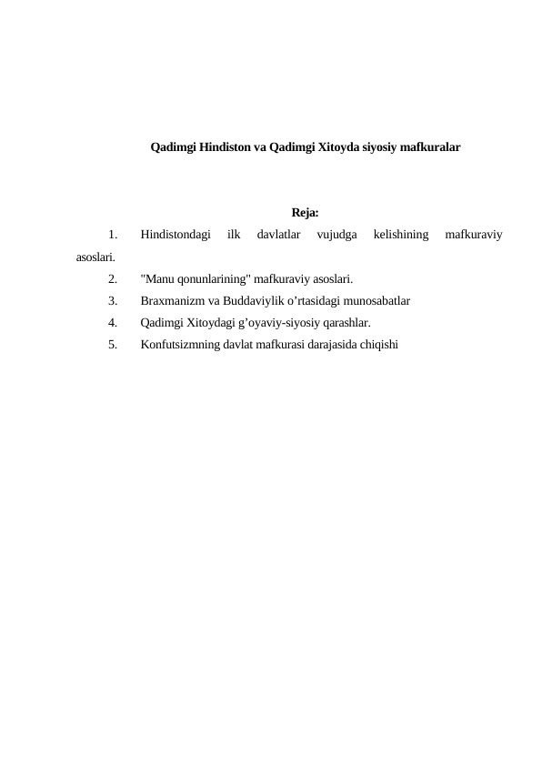 Qadimgi Hindiston va Qadimgi Xitoyda siyosiy mafkuralar
Reja:
1.
Hindistondagi  ilk  davlatlar  vujudga  kelishining  mafkuraviy
asoslari.
2.
"Manu qonunlarining" mafkuraviy asoslari.
3.
Braxmanizm va Buddaviylik o’rtasidagi munosabatlar
4.
Qadimgi Xitoydagi g’oyaviy-siyosiy qarashlar.
5.
Konfutsizmning davlat mafkurasi darajasida chiqishi
