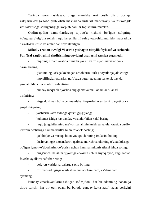 Tarixga  nazar  tashlasak,  o’zga  mamlakatlarni  bosib  olish,  boshqa
xalqlarni o’ziga tobe qilib olish maksadida turli xil mafkuraviy va  psixologik
vositalar ishga solinganligiga ko’plab dalillar topishimiz mumkin.
Qadim-qadim  zamonlardayoq  tajovo’z  nishoni  bo’lgan  xalqning
ko’ngliga g’ulg’ula solish, raqib jangchilarini ruhiy «qurolsizlantirish» maqsadida
psixologik urush vositalaridan foydalanilgan.
Milodiy eradan avvalgi VI asrda yashagan xitoylik faylasuf va sarkarda 
Sun Tszi raqib ruhini sindirishning quyidagi usullarini tavsiya etgan edi:
-
raqibingiz mamlakatida nimaiki yaxshi va xosiyatli narsalar bor - 
barini buzing;
-
g’animning ko’zga ko’ringan arboblarini turli jinoyatlarga jalb eting;
-
muxolifingiz raxbarlari nufo’ziga putur etqazing va kerak paytda 
jamoat oldida ularni obro’sizlantiring;
-
bunday maqsadlar yo’lida eng qabix va razil odamlar bilan til 
biriktiring;
-
sizga dushman bo’lagan mamlakat fuqarolari orasida nizo uyoting va 
janjal chiqaring;
-
yoshlarni katta avlodga qarshi gij-gijlang;
-
hukumat ishiga har qanday vositalar bilan xalal bering;
-
raqib jangchilarining me’yorida tahminlanishiga va ular orasida tartib-
intizom bo’lishiga hamma usullar bilan to’anok bo’ling;
-
qo’shiqlar va musiqa bilan yov qo’shinining irodasini buking;
-
dushmaningiz anoanalarini qadrsizlantirish va ularning o’z xudolariga 
bo’lgan iymon-e’tiqodlarini qo’porish uchun hamma imkoniyatlarni ishga soling;
-
buzg’unchilik ishini qiyomiga etkazish uchun suyuq oyoq, engil tabiat 
foxisha ayollarni safarbar eting;
-
yolg’on-yashiq va’dalarga saxiy bo’ling;
-
o’z maqsadingizga erishish uchun aqchani ham, va’dani ham 
ayamang...
Bunday «maslaxat»larni eshitgan sof vijdonli har bir odamning badaniga
titroq turishi, har bir oqil odam bu borada qanday katta xavf -xatar borligini
