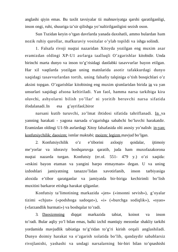 anglashi qiyin emas. Bu taxlit tavsiyalar tii mahnaviyatga  qarshi qaratilganligi,
inson ongi, ruhi, shuuriga ta’sir qilishga yo’naltirilganligini sezish oson.
Sun Tszidan keyin o’tgan davrlarda yanada daxshatli, ammo bulardan ham
nozik ruhiy qurollar, mafkuraviy vositalar o’ylab topildi va ishga solindi.
1. Falsafa rivoji nuqtai nazaridan Xitoyda yozilgan eng muxim  asar
eramizdan  oldingi  XP-U1  asrlarga  taalluqli  O’zgarishlar  kitobidir. Unda
birinchi marta dunyo va inson to’g’risidagi dastlabki  tasavvurlar bayon etilgan.
Har  xil  vaqtlarda  yozilgan  uning  matnlarida  asotir  tafakkurdagi  dunyo
xaqidagi tasavvurlardan tortib, uning falsafiy talqiniga o’tish bosqichlari o’z
aksini topgan. O’zgarishlar kitobining eng muxim qismlaridan birida in  va yan
unsurlari xaqidagi  afsona keltiriladi. Yan faol, hamma narsa tarkibiga kira
oluvchi,  ashyolarni  bilish  yo’llar t ni  yoritib  beruvchi  narsa  sifatida
ifodalanadi.In
esa
g’ayrifaol,biror
narsani  kutib  turuvchi,  zo’lmat  ibtidosi  sifatida  tahriflanadi.  In   va
yanning harakati - yagona narsada o’zgarishga sababchi bo’luvchi harakatdir.
Eramizdan oldingi U1-Sh asrlardagi Xitoy falsafasida olti asosiy yo’nalish: in-yan;
konfutsiychilik; daosizm; ismlar maktabi; moizm; legizm mavjud bo’lgan.
2.
Konfutsiychilik  o’z  e’tiborini  axloqiy  qoidalar,  ijtimoiy
me’yorlar  va  idoraviy  boshqaruvga  qaratib,  juda  ham  muxofazakorona
nuqtai  nazarda  turgan.  Konfutsiy  (er.ol.  551-  479  y.)  o’zi  xaqida:
«eskini  bayon  etaman  va  yangini  barpo  etmayman»  degan.  U  va  uning
izdoshlari  jamiyatning  tanazzo’lidan  xavotirlanib,  inson  tarbiyasiga
aloxida  e’tibor  qaratganlar  va  jamiyatda  bir-biriga  kechirimli  bo’lish
muxitini barkaror etishga harakat qilganlar.
Konfutsiy ta’limotining markazida «jen» («insonni  sevish»),  g’oyalar
tizimi  «chjun»  («podshoga  sadoqat»),  «i»  («burchga  sodiqlik»),  «syao»
(«farzandlik hurmati») va boshqalar to’radi.
3.
Daosizmning 
diqqat  markazida  tabiat,  koinot  va  inson
to’radi. Bular aqliy yo’l bilan emas, balki izchil mantiqiy mezonlar shakliy tarkibi
yordamida  mavjudlik  tabiatiga  to’g’ridan  to’g’ri  kirish  orqali  anglashiladi.
Dunyo doimiy harakat va o’zgarish xolatida bo’lib,  qandaydir sabablarsiz
rivojlanishi,  yashashi  va  undagi  narsalarning  bir-biri  bilan  to’qnashishi
