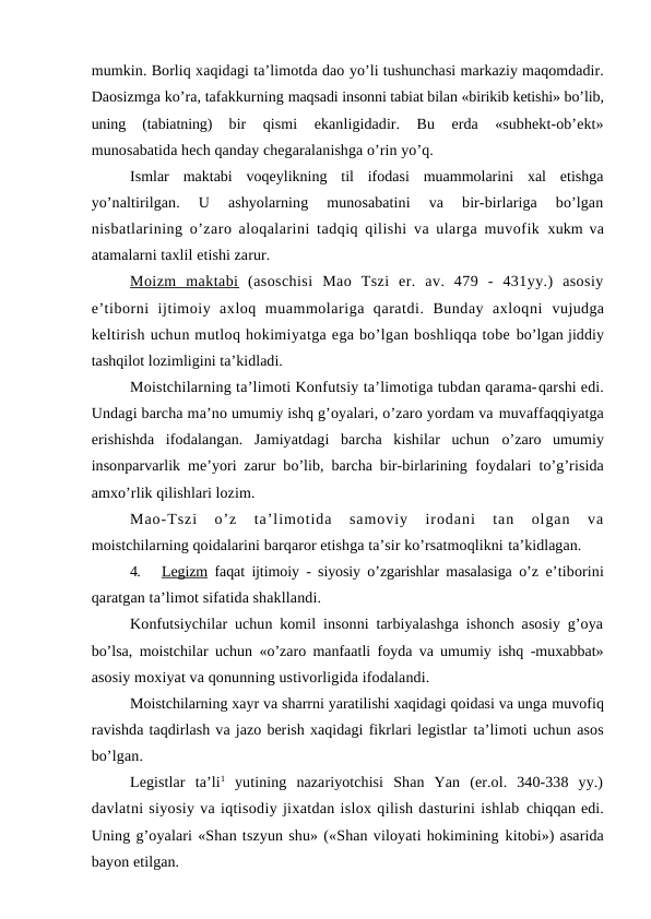 mumkin. Borliq xaqidagi ta’limotda dao yo’li tushunchasi markaziy maqomdadir.
Daosizmga ko’ra, tafakkurning maqsadi insonni tabiat bilan «birikib ketishi» bo’lib,
uning  (tabiatning)
 bir  qismi  ekanligidadir.  Bu  erda  «subhekt-ob’ekt»
munosabatida hech qanday chegaralanishga o’rin yo’q.
Ismlar  maktabi  voqeylikning  til  ifodasi  muammolarini  xal  etishga
yo’naltirilgan.  U  ashyolarning  munosabatini  va  bir-birlariga  bo’lgan
nisbatlarining o’zaro aloqalarini tadqiq qilishi va ularga muvofik  xukm va
atamalarni taxlil etishi zarur.
Moizm  maktabi  (asoschisi  Mao  Tszi  er.  av.  479  -  431yy.)  asosiy
e’tiborni  ijtimoiy  axloq  muammolariga  qaratdi.  Bunday  axloqni  vujudga
keltirish uchun mutloq hokimiyatga ega bo’lgan boshliqqa tobe bo’lgan jiddiy
tashqilot lozimligini ta’kidladi.
Moistchilarning ta’limoti Konfutsiy ta’limotiga tubdan qarama-qarshi edi.
Undagi barcha ma’no umumiy ishq g’oyalari, o’zaro yordam va muvaffaqqiyatga
erishishda  ifodalangan.  Jamiyatdagi  barcha  kishilar  uchun  o’zaro  umumiy
insonparvarlik me’yori zarur bo’lib, barcha bir-birlarining  foydalari to’g’risida
amxo’rlik qilishlari lozim.
Mao-Tszi  o’z  ta’limotida  samoviy  irodani  tan  olgan  va
moistchilarning qoidalarini barqaror etishga ta’sir ko’rsatmoqlikni ta’kidlagan.
4.
Legizm faqat ijtimoiy - siyosiy o’zgarishlar masalasiga o’z e’tiborini
qaratgan ta’limot sifatida shakllandi.
Konfutsiychilar uchun komil insonni tarbiyalashga ishonch asosiy g’oya
bo’lsa, moistchilar uchun «o’zaro manfaatli foyda va umumiy ishq -muxabbat»
asosiy moxiyat va qonunning ustivorligida ifodalandi.
Moistchilarning xayr va sharrni yaratilishi xaqidagi qoidasi va unga muvofiq
ravishda taqdirlash va jazo berish xaqidagi fikrlari legistlar ta’limoti uchun asos
bo’lgan.
Legistlar  ta’li1 yutining  nazariyotchisi  Shan  Yan  (er.ol.  340-338  yy.)
davlatni siyosiy va iqtisodiy jixatdan islox qilish dasturini ishlab chiqqan edi.
Uning g’oyalari «Shan tszyun shu» («Shan viloyati hokimining kitobi») asarida
bayon etilgan.
