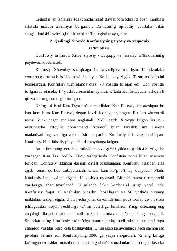 Legistlar er ishlariga (dexqonchilikka) davlat iqtisodining bosh  manbasi
sifatida  ustivor  ahamiyat  berganlar.  Davlatning  iqtisodiy  vazifalar  bilan
shug’ullanishi lozimligini birinchi bo’lib legistlar aytganlar.
2. Qadimgi Xitoyda Konfutsiyning siyosiy va xuququiy
ta’limotlari.
Konfutsiy ta’limoti Xitoy siyosiy - xuquqiy va falsafiy  ta’limotlarining
poydevori xisoblanadi.
Kinfutsiy  Xitoyning  sharqidaga  Lu  knyazligida  tug’ilgan.  U  aslzodalar
xonadoniga mansub bo’lib, otasi Shu lyan Xe Lu knyazligida Tszou mo’zofotini
boshqargan. Konfutsiy tug’ilganda otasi 70 yoshga to’lgan edi. Uch yoshga
to’lganida otasida, 17 yoshida onasidan ayrildi. Oilada Konfutsiydan tashqari 9
qiz va bir nogiron o’g’il bo’lgan.
Uning asl ismi Kun Tsyu bo’lib muxlislari Kun Fu-tszi, deb atashgan bu
ism bora bora Kun Fu-tszi, degan faxrli laqabga aylangan. Bu ism  «hurmatli
ustoz  Kun»  degan  ma’noni  anglatadi.  XVII  asrda  Xitoyga  kelgan  iezuit  -
missionerlar  xitoylik  donishmand  txdimoti  bilan  tanishib  uni
 Evropa
madaniyatining  vaqiliga  aylantirish  maqsadidi  Konfutsiy  deb  atay  boshlagan.
Konfutsiychilik falsafiy g’oya sifatida maydonga kelgan.
Bu ta’limotning asoschisi miloddan avvalgi 551 yilda to’g’ilib 479 yilgacha
yashagan Kun Tszi bo’lib, Xitoy tashqarisida Konfutsiy nomi bilan  mashxur
bo’lgan. Konfutsiy ikkinchi darajali davlat xisoblangan. Konfutsiy  otasidan erta
ajrab,  onasi  qo’lida  tarbiyalanadi.  Onasi  ham  ko’p  o’tmay  dunyodan o’tadi.
Konfutsiy ilm taxsilini olgach, 19 yoshida uylanadi. Birinchi  marta u omborchi
vazifasiga  ishga  tayinlanadi.  U  aslzoda,  lekin  kambag’al  urug’  vaqili  edi.
Konfutsiy  faqat  15  yoshidan  o’qishni  boshlagan  va  50  yoshida  o’zining
maktabini tashqil etgan. U bir necha yillar davomida turli podshoxlar qo’l ostida
ishlagandan keyin yoshlarga ta’lim  berishga  kirishadi. Yangi ustozning ong
xaqidagi  fikrlari,  chuqur  ma’noli  so’zlari  mamlakat  bo’ylab  keng  tarqaladi.
Shundan so’ng Konfutsiy xo’zo’riga mamlakatning turli mintaqalaridan ilmga
chanqoq yoshlar oqib kela boshlaydilar. U ilm istab keluvchilarga hech qachon rad
javobini bermas edi.  Konfutsiyning 3000 ga yaqin shogirdlari, 72 eng ko’zga
ko’ringan izdoshlari orasida mamlakatning obro’li xonadonlaridan bo’lgan kishilar
