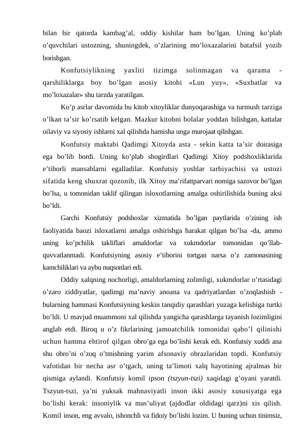 bilan  bir  qatorda  kambag’al,  oddiy  kishilar  ham  bo’lgan.  Uning  ko’plab
o’quvchilari  ustozning, shuningdek, o’zlarining mo’loxazalarini batafsil yozib
borishgan.
Konfutsiylikning  yaxliti  tizimga  solinmagan  va  qarama  -
qarshiliklarga  boy  bo’lgan  asosiy  kitobi  «Lun  yuy»,  «Suxbatlar  va
mo’loxazalar» shu tarzda yaratilgan.
Ko’p asrlar davomida bu kitob xitoyliklar dunyoqarashiga va turmush tarziga
o’lkan ta’sir ko’rsatib kelgan. Mazkur kitobni bolalar yoddan bilishgan, kattalar
oilaviy va siyosiy ishlarni xal qilishda hamisha unga murojaat qilishgan.
Konfutsiy maktabi Qadimgi Xitoyda asta - sekin katta ta’sir  doirasiga
ega  bo’lib  bordi.  Uning  ko’plab  shogirdlari  Qadimgi  Xitoy  podshoxliklarida
e’tiborli  mansablarni  egalladilar.  Konfutsiy  yoshlar  tarbiyachisi  va  ustozi
sifatida keng shuxrat qozonib, ilk Xitoy ma’rifattparvari nomiga sazovor bo’lgan
bo’lsa, u tomonidan taklif qilingan isloxotlarning amalga oshirilishida buning aksi
bo’ldi.
Garchi  Konfutsiy  podshoxlar  xizmatida  bo’lgan  paytlarida  o’zining  ish
faoliyatida baozi isloxatlarni amalga oshirishga harakat qilgan bo’lsa -da,  ammo
uning  ko’pchilik  takliflari  amaldorlar  va  xukmdorlar  tomonidan  qo’llab-
quvvatlanmadi.  Konfutsiyning  asosiy  e’tiborini  tortgan  narsa  o’z  zamonasining
kamchiliklari va aybu nuqsonlari edi.
Oddiy xalqning nochorligi, amaldorlarning zolimligi, xukmdorlar o’rtasidagi
o’zaro  ziddiyatlar,  qadimgi  ma’naviy  anoana  va  qadriyatlardan  o’zoqlashish  -
bularning hammasi Konfutsiyning keskin tanqidiy qarashlari yuzaga kelishiga turtki
bo’ldi. U mavjud muammoni xal qilishda yangicha qarashlarga tayanish lozimligini
anglab etdi. Biroq u o’z fikrlarining  jamoatchilik  tomonidai  qabo’l  qilinishi
uchun hamma ehtirof qilgan obro’ga ega bo’lishi kerak edi. Konfutsiy xuddi ana
shu obro’ni o’zoq o’tmishning  yarim  afsonaviy obrazlaridan topdi. Konfutsiy
vafotidan bir necha asr  o’tgach, uning ta’limoti xalq hayotining ajralmas bir
qismiga aylandi.  Konfutsiy komil ipson  (tszyun-tszi)  xaqidagi g’oyani yaratdi.
Tszyun-tszi,  ya’ni  yuksak  mahnaviyatli  inson  ikki  asosiy  xususiyatga  ega
bo’lishi  kerak:  insoniylik va mas’uliyat (ajdodlar oldidagi qarz)ni xis qilish.
Komil inson, eng avvalo, ishonchli va fidoiy bo’lishi lozim. U buning uchun tinimsiz,
