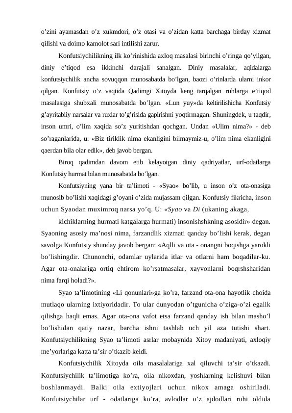 o’zini ayamasdan o’z xukmdori, o’z otasi va o’zidan katta barchaga birday xizmat
qilishi va doimo kamolot sari intilishi zarur.
Konfutsiychilikning ilk ko’rinishida axloq masalasi birinchi o’ringa qo’yilgan,
diniy  e’tiqod  esa  ikkinchi  darajali  sanalgan.  Diniy  masalalar,  aqidalarga
konfutsiychilik ancha sovuqqon munosabatda bo’lgan, baozi o’rinlarda ularni inkor
qilgan. Konfutsiy  o’z  vaqtida  Qadimgi  Xitoyda  keng tarqalgan  ruhlarga  e’tiqod
masalasiga shubxali munosabatda bo’lgan. «Lun yuy»da  keltirilishicha Konfutsiy
g’ayritabiiy narsalar va ruxlar to’g’risida gapirishni yoqtirmagan. Shuningdek, u taqdir,
inson umri, o’lim xaqida so’z yuritishdan  qochgan. Undan «Ulim nima?» - deb
so’raganlarida, u: «Biz tiriklik nima ekanligini bilmaymiz-u, o’lim nima ekanligini
qaerdan bila olar edik», deb javob bergan.
Biroq  qadimdan  davom  etib  kelayotgan  diniy  qadriyatlar,  urf-odatlarga
Konfutsiy hurmat bilan munosabatda bo’lgan.
Konfutsiyning  yana bir  ta’limoti  -  «Syao» bo’lib, u inson o’z ota-onasiga
munosib bo’lishi xaqidagi g’oyani o’zida mujassam qilgan. Konfutsiy fikricha, inson
uchun Syaodan muximroq narsa yo’q. U: «Syao va Di (ukaning akaga, 
kichiklarning hurmati katgalarga hurmati) insonishshkning asosidir» degan.
Syaoning asosiy ma’nosi nima, farzandlik xizmati qanday bo’lishi kerak, degan
savolga Konfutsiy shunday javob bergan: «Aqlli va ota - onangni boqishga yarokli
bo’lishingdir. Chunonchi, odamlar uylarida itlar va otlarni ham boqadilar-ku.
Agar  ota-onalariga  ortiq  ehtirom  ko’rsatmasalar,  xayvonlarni  boqrshsharidan
nima farqi holadi?».
Syao ta’limotining «Li qonunlari»ga ko’ra, farzand ota-ona hayotlik choida
mutlaqo ularning ixtiyoridadir. To ular dunyodan o’tgunicha o’ziga-o’zi egalik
qilishga haqli emas. Agar ota-ona vafot etsa farzand qanday ish bilan masho’l
bo’lishidan  qatiy  nazar,  barcha  ishni  tashlab  uch  yil  aza  tutishi  shart.
Konfutsiychilikning Syao ta’limoti asrlar mobaynida Xitoy madaniyati, axloqiy
me’yorlariga katta ta’sir o’tkazib keldi.
Konfutsiychilik  Xitoyda  oila  masalalariga  xal  qiluvchi  ta’sir  o’tkazdi.
Konfutsiychilik  ta’limotiga  ko’ra,  oila  nikoxdan,  yoshlarning  kelishuvi  bilan
boshlanmaydi.  Balki  oila  extiyojlari  uchun  nikox  amaga  oshiriladi.
Konfutsiychilar  urf  -  odatlariga  ko’ra,  avlodlar  o’z  ajdodlari  ruhi  oldida
