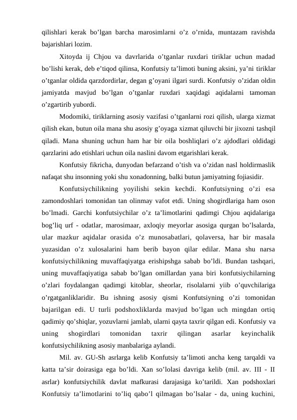 qilishlari kerak bo’lgan barcha marosimlarni o’z o’rnida, muntazam  ravishda
bajarishlari lozim.
Xitoyda ij  Chjou va davrlarida o’tganlar ruxdari tiriklar  uchun madad
bo’lishi kerak, deb e’tiqod qilinsa, Konfutsiy ta’limoti buning aksini, ya’ni tiriklar
o’tganlar oldida qarzdordirlar, degan g’oyani ilgari surdi. Konfutsiy o’zidan oldin
jamiyatda  mavjud  bo’lgan  o’tganlar  ruxdari  xaqidagi  aqidalarni  tamoman
o’zgartirib yubordi.
Modomiki, tiriklarning asosiy vazifasi o’tganlarni rozi qilish, ularga xizmat
qilish ekan, butun oila mana shu asosiy g’oyaga xizmat qiluvchi bir jixozni tashqil
qiladi. Mana shuning uchun ham har bir oila boshliqlari o’z ajdodlari  oldidagi
qarzlarini ado etishlari uchun oila naslini davom etgarishlari kerak.
Konfutsiy fikricha, dunyodan befarzand o’tish va o’zidan nasl holdirmaslik
nafaqat shu insonning yoki shu xonadonning, balki butun jamiyatning fojiasidir.
Konfutsiychilikning  yoyilishi  sekin  kechdi.  Konfutsiyning  o’zi  esa
zamondoshlari tomonidan tan olinmay vafot etdi. Uning shogirdlariga ham oson
bo’lmadi. Garchi konfutsiychilar o’z ta’limotlarini qadimgi Chjou aqidalariga
bog’liq urf - odatlar, marosimaar, axloqiy meyorlar asosiga qurgan bo’lsalarda,
ular  mazkur  aqidalar  orasida  o’z  munosabatlari,  qolaversa,  har  bir  masala
yuzasidan  o’z  xulosalarini  ham  berib  bayon  qilar  edilar.  Mana  shu  narsa
konfutsiychilikning muvaffaqiyatga erishipshga sabab bo’ldi. Bundan tashqari,
uning muvaffaqiyatiga sabab bo’lgan omillardan yana biri konfutsiychilarning
o’zlari  foydalangan  qadimgi  kitoblar,  sheorlar,  risolalarni  yiib  o’quvchilariga
o’rgatganliklaridir.  Bu  ishning  asosiy  qismi  Konfutsiyning  o’zi  tomonidan
bajarilgan  edi.  U  turli  podshoxliklarda  mavjud  bo’lgan  uch  mingdan  ortiq
qadimiy qo’shiqlar, yozuvlarni jamlab, ularni qayta taxrir qilgan edi. Konfutsiy va
uning  shogirdlari  tomonidan  taxrir  qilingan  asarlar  keyinchalik
konfutsiychilikning asosiy manbalariga aylandi.
Mil. av. GU-Sh asrlarga kelib Konfutsiy ta’limoti ancha keng tarqaldi va
katta ta’sir doirasiga ega bo’ldi. Xan so’lolasi davriga kelib (mil. av. III - II
asrlar)  konfutsiychilik  davlat  mafkurasi  darajasiga  ko’tarildi.  Xan  podshoxlari
Konfutsiy ta’limotlarini to’liq qabo’l qilmagan bo’lsalar - da, uning kuchini,
