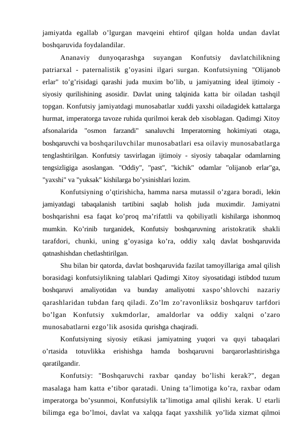 jamiyatda  egallab  o’lgurgan  mavqeini  ehtirof  qilgan  holda  undan  davlat
boshqaruvida foydalandilar. 
Ananaviy  dunyoqarashga  suyangan  Konfutsiy  davlatchilikning
patriarxal  -  paternalistik  g’oyasini  ilgari  surgan.  Konfutsiyning  "Olijanob
erlar" to’g’risidagi qarashi juda muxim bo’lib, u jamiyatning  ideal ijtimoiy -
siyosiy qurilishining asosidir. Davlat  uning talqinida  katta  bir  oiladan  tashqil
topgan. Konfutsiy jamiyatdagi munosabatlar xuddi yaxshi oiladagidek kattalarga
hurmat, imperatorga tavoze ruhida qurilmoi kerak deb xisoblagan. Qadimgi Xitoy
afsonalarida  "osmon  farzandi"  sanaluvchi  Imperatorning  hokimiyati  otaga,
boshqaruvchi va boshqariluvchilar munosabatlari esa oilaviy munosabatlarga
tenglashtirilgan. Konfutsiy tasvirlagan ijtimoiy - siyosiy tabaqalar  odamlarning
tengsizligiga  asoslangan.  "Oddiy",  "past",  "kichik"  odamlar  "olijanob  erlar"ga,
"yaxshi" va "yuksak" kishilarga bo’ysinishlari lozim.
Konfutsiyning o’qtirishicha, hamma narsa mutassil o’zgara boradi, lekin
jamiyatdagi  tabaqalanish  tartibini  saqlab  holish  juda  muximdir.  Jamiyatni
boshqarishni  esa  faqat  ko’proq  ma’rifattli  va  qobiliyatli  kishilarga ishonmoq
mumkin.  Ko’rinib  turganidek,  Konfutsiy  boshqaruvning  aristokratik  shakli
tarafdori,  chunki,  uning  g’oyasiga  ko’ra,  oddiy  xalq  davlat  boshqaruvida
qatnashishdan chetlashtirilgan.
Shu bilan bir qatorda, davlat boshqaruvida fazilat tamoyillariga amal qilish
borasidagi konfutsiylikning talablari Qadimgi Xitoy siyosatidagi istibdod tuzum
boshqaruvi  amaliyotidan  va  bunday  amaliyotni  xaspo’shlovchi  nazariy
qarashlaridan tubdan farq qiladi. Zo’lm zo’ravonliksiz boshqaruv tarfdori
bo’lgan  Konfutsiy  xukmdorlar,  amaldorlar  va  oddiy  xalqni  o’zaro
munosabatlarni ezgo’lik asosida qurishga chaqiradi.
Konfutsiyning  siyosiy  etikasi  jamiyatning  yuqori  va  quyi  tabaqalari
o’rtasida  totuvlikka  erishishga  hamda  boshqaruvni  barqarorlashtirishga
qaratilgandir.
Konfutsiy:  "Boshqaruvchi  raxbar  qanday  bo’lishi  kerak?",  degan
masalaga ham katta e’tibor qaratadi. Uning ta’limotiga ko’ra, raxbar  odam
imperatorga bo’ysunmoi, Konfutsiylik ta’limotiga amal qilishi  kerak. U etarli
bilimga ega bo’lmoi, davlat va xalqqa faqat yaxshilik  yo’lida xizmat qilmoi
