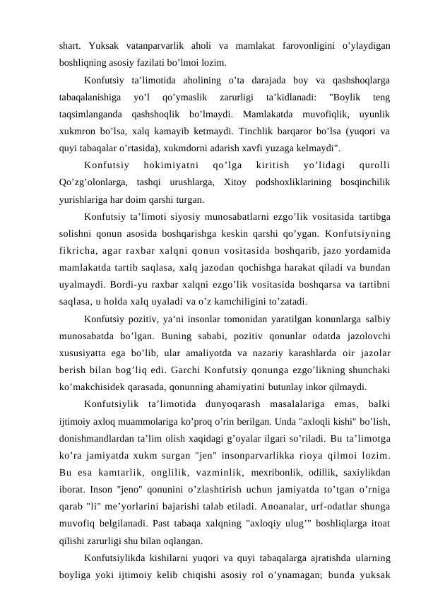 shart.  Yuksak  vatanparvarlik  aholi  va  mamlakat  farovonligini  o’ylaydigan
boshliqning asosiy fazilati bo’lmoi lozim.
Konfutsiy  ta’limotida  aholining  o’ta  darajada  boy  va  qashshoqlarga
tabaqalanishiga  yo’l  qo’ymaslik  zarurligi  ta’kidlanadi:  "Boylik  teng
taqsimlanganda  qashshoqlik  bo’lmaydi.  Mamlakatda  muvofiqlik,  uyunlik
xukmron bo’lsa, xalq kamayib ketmaydi. Tinchlik barqaror bo’lsa (yuqori va
quyi tabaqalar o’rtasida), xukmdorni adarish xavfi yuzaga kelmaydi".
Konfutsiy  hokimiyatni  qo’lga  kiritish  yo’lidagi  qurolli
Qo’zg’olonlarga,  tashqi  urushlarga,  Xitoy  podshoxliklarining  bosqinchilik
yurishlariga har doim qarshi turgan.
Konfutsiy ta’limoti siyosiy munosabatlarni ezgo’lik vositasida  tartibga
solishni qonun asosida boshqarishga keskin qarshi qo’ygan.  Konfutsiyning
fikricha, agar raxbar xalqni qonun vositasida boshqarib, jazo yordamida
mamlakatda tartib saqlasa, xalq jazodan qochishga harakat qiladi va bundan
uyalmaydi. Bordi-yu raxbar xalqni ezgo’lik vositasida boshqarsa va tartibni
saqlasa, u holda xalq uyaladi va o’z kamchiligini to’zatadi. 
Konfutsiy pozitiv, ya’ni insonlar tomonidan yaratilgan konunlarga salbiy
munosabatda  bo’lgan.  Buning  sababi,  pozitiv  qonunlar  odatda  jazolovchi
xususiyatta  ega  bo’lib,  ular  amaliyotda  va  nazariy  karashlarda  oir  jazolar
berish bilan bog’liq edi. Garchi Konfutsiy qonunga ezgo’likning shunchaki
ko’makchisidek qarasada, qonunning ahamiyatini butunlay inkor qilmaydi.
Konfutsiylik  ta’limotida  dunyoqarash  masalalariga  emas,  balki
ijtimoiy axloq muammolariga ko’proq o’rin berilgan. Unda "axloqli kishi" bo’lish,
donishmandlardan ta’lim olish xaqidagi g’oyalar ilgari so’riladi. Bu ta’limotga
ko’ra jamiyatda xukm surgan "jen" insonparvarlikka  rioya qilmoi lozim.
Bu  esa  kamtarlik,  onglilik,  vazminlik,  mexribonlik, odillik, saxiylikdan
iborat. Inson "jeno" qonunini  o’zlashtirish uchun jamiyatda to’tgan o’rniga
qarab "li" me’yorlarini bajarishi talab etiladi. Anoanalar, urf-odatlar shunga
muvofiq  belgilanadi. Past tabaqa xalqning "axloqiy ulug’" boshliqlarga itoat
qilishi zarurligi shu bilan oqlangan.
Konfutsiylikda kishilarni yuqori va quyi tabaqalarga ajratishda  ularning
boyliga yoki ijtimoiy kelib chiqishi asosiy rol o’ynamagan;  bunda yuksak
