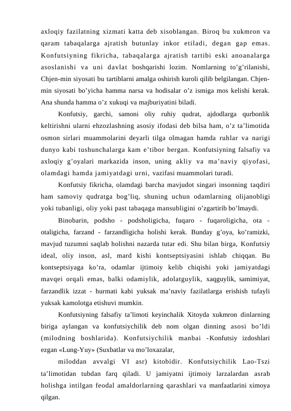 axloqiy fazilatning xizmati katta deb xisoblangan.  Biroq bu xukmron va
qaram  tabaqalarga  ajratish  butunlay  inkor  etiladi,  degan  gap  emas.
Konfutsiyning  fikricha,  tabaqalarga  ajratish  tartibi  eski  anoanalarga
asoslanishi  va  uni  davlat  boshqarishi  lozim.  Nomlarning  to’g’rilanishi,
Chjen-min siyosati bu tartiblarni amalga oshirish kuroli qilib belgilangan. Chjen-
min siyosati  bo’yicha hamma narsa va hodisalar o’z ismiga mos kelishi kerak.
Ana shunda hamma o’z xukuqi va majburiyatini biladi.
Konfutsiy,  garchi,  samoni  oliy  ruhiy  qudrat,  ajdodlarga  qurbonlik
keltirishni ularni ehzozlashning asosiy ifodasi deb bilsa ham, o’z ta’limotida
osmon sirlari muammolarini deyarli tilga olmagan hamda  ruhlar  va narigi
dunyo kabi tushunchalarga kam e’tibor bergan. Konfutsiyning falsafiy va
axloqiy  g’oyalari  markazida  inson,  uning  akliy  va  ma’naviy  qiyofasi,
olamdagi hamda jamiyatdagi urni, vazifasi muammolari turadi.
Konfutsiy fikricha, olamdagi barcha mavjudot singari insonning taqdiri
ham  samoviy  qudratga  bog’liq,  shuning  uchun  odamlarning  olijanobligi
yoki tubanligi, oliy yoki past tabaqaga mansubligini o’zgartirib bo’lmaydi.
Binobarin,  podsho  -  podsholigicha,  fuqaro  -  fuqaroligicha,  ota  -
otaligicha,  farzand  -  farzandligicha  holishi  kerak.  Bunday  g’oya,  ko’ramizki,
mavjud tuzumni saqlab holishni nazarda tutar edi. Shu bilan birga, Konfutsiy
ideal,  oliy  inson,  asl,  mard  kishi  kontseptsiyasini  ishlab  chiqqan.  Bu
kontseptsiyaga  ko’ra,  odamlar  ijtimoiy  kelib  chiqishi  yoki  jamiyatdagi
mavqei orqali emas, balki odamiylik, adolatguylik,  xaqguylik, samimiyat,
farzandlik izzat  - hurmati kabi yuksak ma’naviy  fazilatlarga erishish tufayli
yuksak kamolotga etishuvi mumkin.
Konfutsiyning falsafiy ta’limoti keyinchalik Xitoyda xukmron  dinlarning
biriga  aylangan  va  konfutsiychilik  deb  nom  olgan  dinning  asosi  bo’ldi
(milodning  boshlarida).  Konfutsiychilik  manbai  -Konfutsiy  izdoshlari
ezgan «Lung-Yuy» (Suxbatlar va mo’loxazalar, 
miloddan  avvalgi  VI  asr)  kitobidir.  Konfutsiychilik  Lao-Tszi
ta’limotidan  tubdan  farq  qiladi.  U  jamiyatni  ijtimoiy  larzalardan  asrab
holishga intilgan feodal amaldorlarning qarashlari va manfaatlarini ximoya
qilgan.
