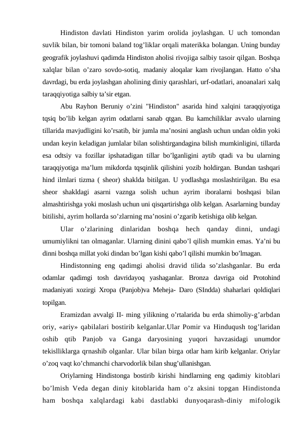 Hindiston davlati Hindiston yarim orolida joylashgan. U uch tomondan
suvlik bilan, bir tomoni baland tog’liklar orqali materikka bolangan. Uning bunday
geografik joylashuvi qadimda Hindiston aholisi rivojiga salbiy tasoir qilgan. Boshqa
xalqlar bilan o’zaro sovdo-sotiq,  madaniy aloqalar kam rivojlangan. Hatto o’sha
davrdagi, bu erda joylashgan aholining diniy qarashlari, urf-odatlari, anoanalari xalq
taraqqiyotiga salbiy ta’sir etgan.
Abu Rayhon Beruniy o’zini "Hindiston" asarida hind xalqini  taraqqiyotiga
tqsiq bo’lib kelgan ayrim odatlarni sanab qtgan. Bu kamchiliklar  avvalo ularning
tillarida mavjudligini ko’rsatib, bir jumla ma’nosini anglash uchun undan oldin yoki
undan keyin keladigan jumlalar bilan solishtirgandagina bilish mumkinligini, tillarda
esa odtsiy va fozillar ipshatadigan tillar bo’lganligini aytib qtadi va bu ularning
taraqqiyotiga ma’lum mikdorda tqsqinlik qilishini yozib holdirgan. Bundan tashqari
hind ilmlari tizma ( sheor) shaklda bitilgan. U yodlashga moslashtirilgan. Bu esa
sheor  shakldagi  asarni  vaznga  solish  uchun  ayrim  iboralarni  boshqasi  bilan
almashtirishga yoki moslash uchun uni qisqartirishga olib kelgan. Asarlarning bunday
bitilishi, ayrim hollarda so’zlarning ma’nosini o’zgarib ketishiga olib kelgan.
Ular  o’zlarining  dinlaridan  boshqa  hech  qanday  dinni,  undagi
umumiylikni tan olmaganlar. Ularning dinini qabo’l qilish mumkin emas. Ya’ni bu
dinni boshqa millat yoki dindan bo’lgan kishi qabo’l qilishi mumkin bo’lmagan.
Hindistonning eng qadimgi  aholisi  dravid tilida so’zlashganlar.  Bu  erda
odamlar  qadimgi  tosh  davridayoq  yashaganlar.  Bronza  davriga  oid  Protohind
madaniyati xozirgi Xropa (Panjob)va Meheja- Daro (SIndda) shaharlari  qoldiqlari
topilgan.
Eramizdan avvalgi II- ming yilikning o’rtalarida bu erda shimoliy-g’arbdan
oriy, «ariy» qabilalari bostirib kelganlar.Ular Pomir va Hinduqush tog’laridan
oshib  qtib  Panjob  va  Ganga  daryosining  yuqori  havzasidagi  unumdor
tekislliklarga qrnashib olganlar. Ular bilan birga otlar ham kirib kelganlar. Oriylar
o’zoq vaqt ko’chmanchi charvodorlik bilan shug’ullanishgan.
Oriylarning Hindistonga bostirib kirishi hindlarning eng qadimiy  kitoblari
bo’lmish Veda degan diniy kitoblarida ham o’z aksini topgan  Hindistonda
ham  boshqa  xalqlardagi  kabi  dastlabki  dunyoqarash-diniy  mifologik

