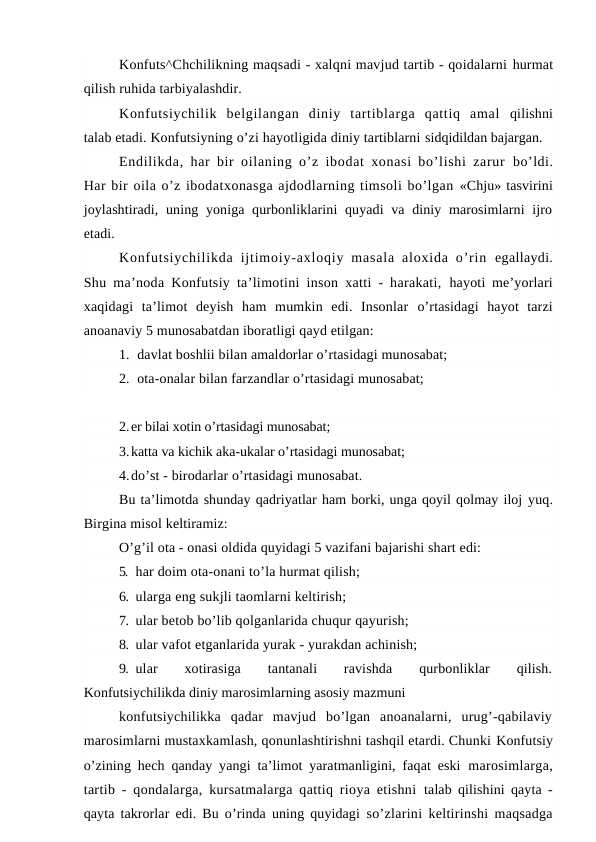 Konfuts^Chchilikning maqsadi - xalqni mavjud tartib - qoidalarni hurmat
qilish ruhida tarbiyalashdir.
Konfutsiychilik  belgilangan  diniy  tartiblarga  qattiq  amal  qilishni
talab etadi. Konfutsiyning o’zi hayotligida diniy tartiblarni sidqidildan bajargan.
Endilikda, har bir oilaning o’z ibodat xonasi bo’lishi zarur  bo’ldi.
Har bir oila o’z ibodatxonasga ajdodlarning timsoli bo’lgan «Chju» tasvirini
joylashtiradi, uning yoniga qurbonliklarini  quyadi  va diniy marosimlarni  ijro
etadi.
Konfutsiychilikda  ijtimoiy-axloqiy  masala  aloxida  o’rin  egallaydi.
Shu ma’noda Konfutsiy ta’limotini inson xatti - harakati,  hayoti me’yorlari
xaqidagi  ta’limot  deyish  ham  mumkin  edi.  Insonlar  o’rtasidagi  hayot  tarzi
anoanaviy 5 munosabatdan iboratligi qayd etilgan:
1. davlat boshlii bilan amaldorlar o’rtasidagi munosabat;
2. ota-onalar bilan farzandlar o’rtasidagi munosabat;
2.er bilai xotin o’rtasidagi munosabat;
3.katta va kichik aka-ukalar o’rtasidagi munosabat;
4.do’st - birodarlar o’rtasidagi munosabat.
Bu ta’limotda shunday qadriyatlar ham borki, unga qoyil qolmay iloj yuq.
Birgina misol keltiramiz:
O’g’il ota - onasi oldida quyidagi 5 vazifani bajarishi shart edi:
5. har doim ota-onani to’la hurmat qilish;
6. ularga eng sukjli taomlarni keltirish;
7. ular betob bo’lib qolganlarida chuqur qayurish;
8. ular vafot etganlarida yurak - yurakdan achinish;
9. ular
 
xotirasiga
 
tantanali
 
ravishda
 
qurbonliklar
 
qilish.
Konfutsiychilikda diniy marosimlarning asosiy mazmuni
konfutsiychilikka  qadar  mavjud  bo’lgan  anoanalarni,  urug’-qabilaviy
marosimlarni mustaxkamlash, qonunlashtirishni tashqil etardi. Chunki Konfutsiy
o’zining hech qanday yangi ta’limot yaratmanligini, faqat eski  marosimlarga,
tartib - qondalarga, kursatmalarga qattiq rioya etishni  talab qilishini qayta -
qayta takrorlar edi. Bu o’rinda uning quyidagi  so’zlarini keltirinshi maqsadga
