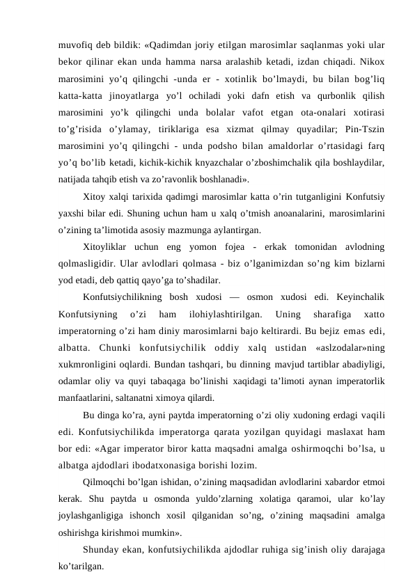 muvofiq deb bildik: «Qadimdan joriy etilgan marosimlar saqlanmas yoki ular
bekor qilinar ekan unda hamma  narsa aralashib ketadi, izdan chiqadi. Nikox
marosimini  yo’q qilingchi  -unda  er  -  xotinlik  bo’lmaydi,  bu  bilan  bog’liq
katta-katta  jinoyatlarga  yo’l  ochiladi  yoki  dafn  etish  va  qurbonlik  qilish
marosimini  yo’k  qilingchi  unda  bolalar  vafot  etgan  ota-onalari  xotirasi
to’g’risida  o’ylamay,  tiriklariga  esa  xizmat  qilmay  quyadilar;  Pin-Tszin
marosimini yo’q  qilingchi - unda podsho bilan amaldorlar o’rtasidagi farq
yo’q bo’lib ketadi, kichik-kichik knyazchalar o’zboshimchalik qila boshlaydilar,
natijada tahqib etish va zo’ravonlik boshlanadi».
Xitoy xalqi tarixida qadimgi marosimlar katta o’rin tutganligini Konfutsiy
yaxshi bilar edi. Shuning uchun ham u xalq o’tmish anoanalarini, marosimlarini
o’zining ta’limotida asosiy mazmunga aylantirgan.
Xitoyliklar  uchun  eng  yomon  fojea  -  erkak  tomonidan  avlodning
qolmasligidir. Ular avlodlari qolmasa - biz o’lganimizdan so’ng kim bizlarni
yod etadi, deb qattiq qayo’ga to’shadilar.
Konfutsiychilikning  bosh  xudosi  —  osmon  xudosi  edi.  Keyinchalik
Konfutsiyning  o’zi  ham  ilohiylashtirilgan.  Uning  sharafiga  xatto
imperatorning o’zi ham diniy marosimlarni bajo keltirardi. Bu bejiz emas edi,
albatta.  Chunki  konfutsiychilik  oddiy  xalq  ustidan  «aslzodalar»ning
xukmronligini oqlardi. Bundan tashqari, bu dinning mavjud tartiblar abadiyligi,
odamlar oliy va quyi tabaqaga bo’linishi  xaqidagi ta’limoti aynan imperatorlik
manfaatlarini, saltanatni ximoya qilardi.
Bu dinga ko’ra, ayni paytda imperatorning o’zi oliy xudoning erdagi vaqili
edi. Konfutsiychilikda imperatorga qarata yozilgan quyidagi  maslaxat ham
bor edi: «Agar imperator biror katta maqsadni amalga oshirmoqchi bo’lsa, u
albatga ajdodlari ibodatxonasiga borishi lozim.
Qilmoqchi bo’lgan ishidan, o’zining maqsadidan avlodlarini xabardor etmoi
kerak.  Shu  paytda  u  osmonda  yuldo’zlarning  xolatiga  qaramoi,  ular  ko’lay
joylashganligiga  ishonch  xosil  qilganidan  so’ng,  o’zining  maqsadini  amalga
oshirishga kirishmoi mumkin».
Shunday ekan, konfutsiychilikda ajdodlar ruhiga sig’inish oliy darajaga
ko’tarilgan.
