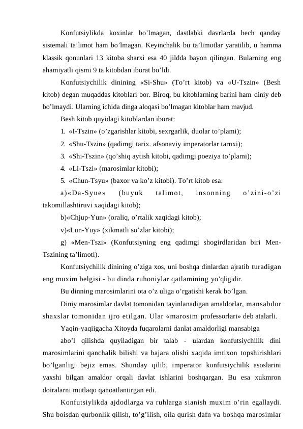Konfutsiylikda  koxinlar  bo’lmagan,  dastlabki  davrlarda  hech  qanday
sistemali ta’limot ham bo’lmagan. Keyinchalik bu ta’limotlar yaratilib, u hamma
klassik qonunlari 13 kitoba sharxi esa 40 jildda bayon qilingan.  Bularning eng
ahamiyatli qismi 9 ta kitobdan iborat bo’ldi.
Konfutsiychilik  dinining  «Si-Shu»  (To’rt  kitob)  va  «U-Tszin»  (Besh
kitob) degan muqaddas kitoblari bor. Biroq, bu kitoblarning barini ham diniy deb
bo’lmaydi. Ularning ichida dinga aloqasi bo’lmagan kitoblar ham mavjud.
Besh kitob quyidagi kitoblardan iborat:
1. «I-Tszin» (o’zgarishlar kitobi, sexrgarlik, duolar to’plami);
2. «Shu-Tszin» (qadimgi tarix. afsonaviy imperatorlar tarnxi);
3. «Shi-Tszin» (qo’shiq aytish kitobi, qadimgi poeziya to’plami);
4. «Li-Tszi» (marosimlar kitobi);
5. «Chun-Tsyu» (baxor va ko’z kitobi). To’rt kitob esa:
a)«Da-Syue»  (buyuk  talimot,  insonning  o’zini-o’zi
takomillashtiruvi xaqidagi kitob);
b)«Chjup-Yun» (oraliq, o’rtalik xaqidagi kitob);
v)«Lun-Yuy» (xikmatli so’zlar kitobi);
g)  «Men-Tszi»  (Konfutsiyning  eng  qadimgi  shogirdlaridan  biri  Men-
Tszining ta’limoti).
Konfutsiychilik dinining o’ziga xos, uni boshqa dinlardan ajratib turadigan
eng muxim belgisi - bu dinda ruhoniylar qatlamining yo’qligidir.
Bu dinning marosimlarini ota o’z uliga o’rgatishi kerak bo’lgan.
Diniy marosimlar davlat tomonidan tayinlanadigan amaldorlar, mansabdor
shaxslar tomonidan ijro etilgan. Ular «marosim professorlari» deb atalarli.
Yaqin-yaqiigacha Xitoyda fuqarolarni danlat amaldorligi mansabiga
abo’l  qilishda  quyiladigan  bir  talab  -  ulardan  konfutsiychilik  dini
marosimlarini qanchalik bilishi va bajara olishi xaqida imtixon topshirishlari
bo’lganligi  bejiz  emas.  Shunday  qilib,  imperator  konfutsiychilik  asoslarini
yaxshi  bilgan  amaldor  orqali  davlat  ishlarini  boshqargan.  Bu  esa  xukmron
doiralarni mutlaqo qanoatlantirgan edi.
Konfutsiylikda ajdodlarga va ruhlarga sianish muxim o’rin egallaydi.
Shu boisdan qurbonlik qilish, to’g’ilish, oila qurish dafn va boshqa marosimlar
