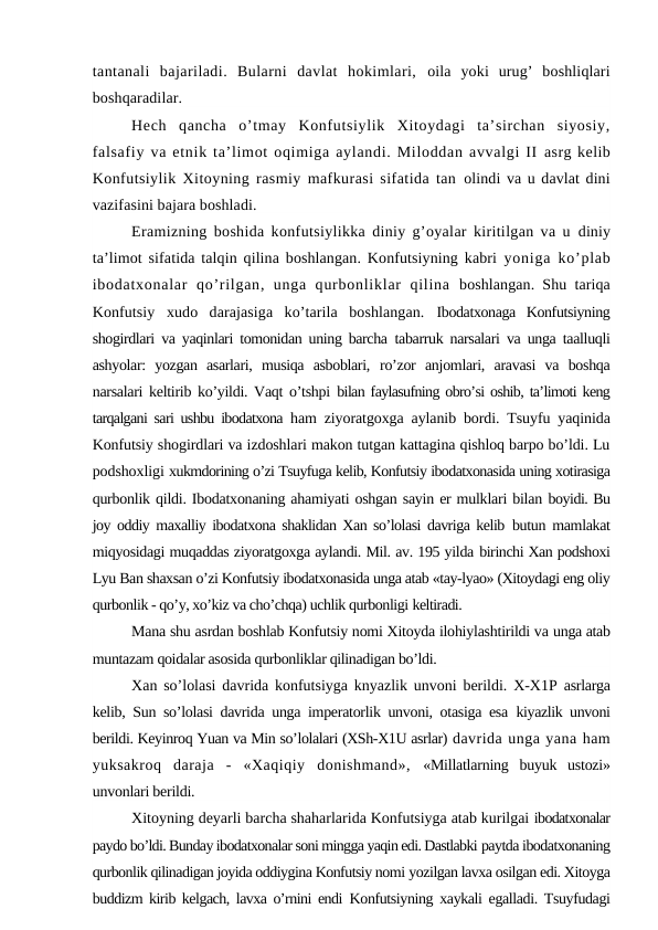 tantanali  bajariladi.  Bularni  davlat  hokimlari,  oila  yoki  urug’  boshliqlari
boshqaradilar.
Hech  qancha  o’tmay  Konfutsiylik  Xitoydagi  ta’sirchan  siyosiy,
falsafiy va etnik ta’limot oqimiga aylandi. Miloddan avvalgi II asrg kelib
Konfutsiylik Xitoyning rasmiy mafkurasi sifatida tan  olindi va u davlat dini
vazifasini bajara boshladi.
Eramizning boshida konfutsiylikka diniy g’oyalar kiritilgan va u  diniy
ta’limot sifatida talqin qilina boshlangan. Konfutsiyning kabri  yoniga ko’plab
ibodatxonalar  qo’rilgan,  unga  qurbonliklar  qilina  boshlangan. Shu tariqa
Konfutsiy  xudo  darajasiga  ko’tarila  boshlangan.  Ibodatxonaga  Konfutsiyning
shogirdlari va yaqinlari tomonidan uning barcha  tabarruk narsalari va unga taalluqli
ashyolar:  yozgan  asarlari,  musiqa  asboblari,  ro’zor  anjomlari,  aravasi  va  boshqa
narsalari keltirib ko’yildi. Vaqt o’tshpi  bilan faylasufning obro’si oshib, ta’limoti keng
tarqalgani sari ushbu ibodatxona  ham ziyoratgoxga aylanib bordi. Tsuyfu yaqinida
Konfutsiy shogirdlari va izdoshlari makon tutgan kattagina qishloq barpo bo’ldi. Lu
podshoxligi xukmdorining o’zi Tsuyfuga kelib, Konfutsiy ibodatxonasida uning xotirasiga
qurbonlik qildi. Ibodatxonaning ahamiyati oshgan sayin er mulklari bilan boyidi. Bu
joy oddiy maxalliy ibodatxona shaklidan Xan so’lolasi davriga kelib  butun mamlakat
miqyosidagi muqaddas ziyoratgoxga aylandi. Mil. av. 195 yilda birinchi Xan podshoxi
Lyu Ban shaxsan o’zi Konfutsiy ibodatxonasida unga atab «tay-lyao» (Xitoydagi eng oliy
qurbonlik - qo’y, xo’kiz va cho’chqa) uchlik qurbonligi keltiradi.
Mana shu asrdan boshlab Konfutsiy nomi Xitoyda ilohiylashtirildi va unga atab
muntazam qoidalar asosida qurbonliklar qilinadigan bo’ldi.
Xan so’lolasi davrida konfutsiyga knyazlik unvoni berildi. X-X1P  asrlarga
kelib, Sun so’lolasi davrida unga imperatorlik unvoni, otasiga esa  kiyazlik unvoni
berildi. Keyinroq Yuan va Min so’lolalari (XSh-X1U asrlar) davrida unga yana ham
yuksakroq  daraja  -  «Xaqiqiy  donishmand»,  «Millatlarning  buyuk  ustozi»
unvonlari berildi.
Xitoyning deyarli barcha shaharlarida Konfutsiyga atab kurilgai ibodatxonalar
paydo bo’ldi. Bunday ibodatxonalar soni mingga yaqin edi. Dastlabki paytda ibodatxonaning
qurbonlik qilinadigan joyida oddiygina Konfutsiy nomi yozilgan lavxa osilgan edi. Xitoyga
buddizm kirib kelgach, lavxa o’rnini endi  Konfutsiyning xaykali egalladi. Tsuyfudagi
