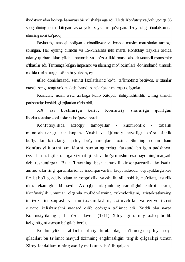 ibodatxonadan boshqa hammasi bir xil shakja ega edi. Unda Konfutsiy xaykali yoniga 86
shogirdining nomi bitilgan lavxa yoki xaykallar qo’yilgan. Tsuyfudagi ibodatxonada
ularning soni ko’proq.
Faylasufga atab qilinadigan kurbonlikyaar va boshqa muxim marosimlar tartibga
solingan. Har oyning birinchi va 15-kunlarida ikki marta Konfutsiy  xaykali oldida
odatiy qurbonliklar, yilda - baxorda va ko’zda ikki marta aloxida tantanali marosimlar
o’tkazilar edi. Tantanaga kelgan imperator va ularning mo’lozimlari doninshand timsoli
oldida turib, unga: «Sen buyuksan, ey
utlaq donishmand, sening fazilatlaring ko’p, ta’limoting beqiyos, o’tganlar
orasida senga tengi yo’q!» - kabi hamdu sanolar bilan murojaat qilganlar.
Konfutsiy nomi o’rta asrlarga kelib Xitoyda ilohiylashtirildi. Uning  timsoli
podshoxlar boshidagi tojlardan o’rin oldi.
XX
 asr  boshlariga  kelib,  Konfutsiy  sharafiga  qurilgan
ibodatxonalar soni tobora ko’paya bordi.
Konfutsiylikda  axloqiy  tamoyillar  -  xukmronlik  -  tobelik
munosabatlariga  asoslangan.  Yoshi  va  ijtimoiy  axvoliga  ko’ra  kichik
bo’lganlar  kattalarga  qathiy  bo’ysinmoqlari  lozim.  Shuning  uchun  ham
Konfutsiylik otani, amaldorni, samoning erdagi farzandi bo’lgan podshoxni
izzat-hurmat qilish, unga xizmat qilish va bo’ysunishni esa hayotning maqsadi
deb  tushuntirgan.  Bu  ta’limotning  bosh  tamoyili  -insonparvarlik  bo’lsada,
ammo ularning qarashlaricha, insonparvarlik  faqat aslzoda, oqsuyaklarga xos
fazilat bo’lib, oddiy odamlar rostgo’ylik, yaxshilik, olijanoblik, ma’rifatt, jasurlik
nima  ekanligini  bilmaydi.  Axloqiy  tarbiyanining  zarurligini  ehtirof  etsada,
Konfutsiylik umuman olganda mulkdorlarning xukmdorligini, aristokratlarning
imtiyozlarini  saqlash  va  mustaxkamlashni,  eziluvchilar  va  ezuvchilarni
o’zaro  kelishtirishni  maqsad  qilib  qo’ygan  ta’limot  edi.  Xuddi  shu  narsa
Konfutsiylikning  juda  o’zoq  davrda  (1911)  Xitoydagi  rasmiy  axloq  bo’lib
kelganligini asosan belgilab berdi.
Konfutsiylik  tarafdorlari  diniy  kitoblardagi  ta’limotga  qathiy  rioya
qiladilar; bu ta’limot mavjud tizimning engilmasligini targ’ib  qilganligi uchun
Xitoy feodalizminining asosiy mafkurasi bo’lib qolgan.
