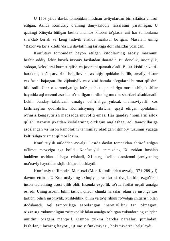 U 1503 yilda davlat tomonidan mashxur avliyolardan biri sifatida ehtirof
etilgan.  Aslida  Konfutsiy  o’zining  diniy-axloqiy  falsafasini  yaratmagan.  U
qadimgi Xitoyda bitilgan beshta mumtoz kitobni to’plash, uni  har tomonlama
sharxlab  berish  va  keng  tashvik  etishda  mashxur  bo’lgan.  Masalan,  uning
"Baxor va ko’z kitobi"da Lu davlatining tarixiga doir sharxlar yozilgan.
Konfutsiy  tomonidan  bayon  etilgan  kitoblarning  asosiy  mazmuni
beshta oddiy, lekin buyuk insoniy fazilatdan iboratdir. Bu donolik,  insoniylik,
sadoqat, keksalarni hurmat qilish va jasoratni qamrab oladi. Bular kishilar xatti-
harakati,  xo’lq-atvorini  belgilovchi  axloqiy  qoidalar  bo’lib,  amaliy  dastur
vazifasini bajargan. Bu vijdoniylik va o’zini hamda o’zgalarni hurmat qilishni
bildiradi. Ular  o’z moxiyatiga  ko’ra, tabiat qonunlariga mos tushib, kishilar
hayotida aql mezoni asosida o’rnatilgan tartibning muxim shartlari xisoblanadi.
Lekin  bunday  talablarni  amalga  oshirishga  yuksak  mahnaviyatli,  xos
kishilargina  qodirdirlar.  Konfutsiyning  fikricha,  qayd  etilgan  qoidalarni
o’rinsiz kengaytirish maqsadga muvofiq emas. Har qanday "nomlarni islox
qilish" nazariy jixatdan kishilarning o’zligini anglashga, aql  tamoyillariga
asoslangan va inson kamolotini tahminlay oladigan ijtimoiy tuzumni yuzaga
keltirishga xizmat qilmoi lozim.
Konfutsiylik miloddan avvalgi I asrda davlat tomonidan ehtirof  etilgan
ta’limot  mavqeiga  ega  bo’ldi.  Konfutsiylik  eramizning  IX  asridan  boshlab
buddizm  ustidan  alabaga  erishadi,  XI  asrga  kelib,  daosizmni  jamiyatning
ma’naviy hayotidan siqib chiqara boshlaydi. 
Konfutsiy ta’limotini Men-tszi (Men Ke miloddan avvalgi 371-289 yil)
davom ettirdi. U Konfutsiyning axloqiy qarashlarini  rivojlantirib, ezgo’likni
inson tabiatining asosi qilib oldi. Insonda  ezgo’lik to’rtta fazilat orqali amalga
oshadi. Uning asosini bilim tashqil qiladi, chunki narsalar, olam va insonga xos
tartibni bilish insoniylik, xushfehllik, bilim va to’g’rilikni ro’yobga chiqarish bilan
ifodalanadi.  Aql  tamoyiliga  asoslangan  insoniylikni  tan  olmagan,
o’zining xukmronligini zo’ravonlik bilan amalga oshirgan xukmdorning xalqdan
umidini  o’zgani  mahqo’l.  Osmon  xukmi  barcha  narsalar,  jumladan,
kishilar, ularning hayoti, ijtimoiy funktsiyasi, hokimiyatini belgilaydi.
