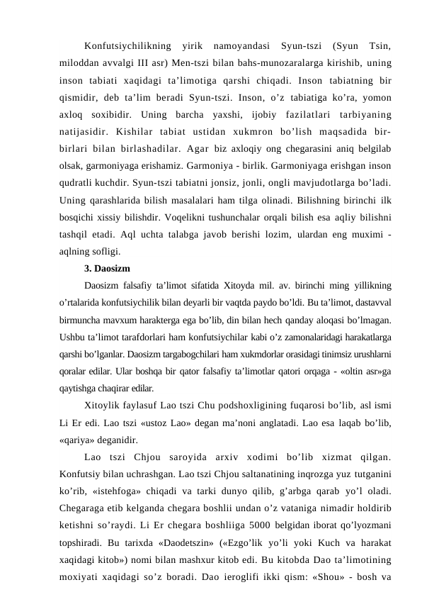 Konfutsiychilikning  yirik  namoyandasi  Syun-tszi  (Syun  Tsin,
miloddan avvalgi III asr) Men-tszi bilan bahs-munozaralarga kirishib, uning
inson  tabiati  xaqidagi  ta’limotiga  qarshi  chiqadi.  Inson  tabiatning  bir
qismidir,  deb  ta’lim  beradi  Syun-tszi.  Inson,  o’z  tabiatiga ko’ra,  yomon
axloq  soxibidir.  Uning  barcha  yaxshi,  ijobiy  fazilatlari  tarbiyaning
natijasidir.  Kishilar  tabiat  ustidan  xukmron  bo’lish  maqsadida  bir-
birlari  bilan  birlashadilar.  Agar  biz axloqiy ong chegarasini aniq belgilab
olsak, garmoniyaga erishamiz. Garmoniya - birlik. Garmoniyaga erishgan inson
qudratli kuchdir. Syun-tszi tabiatni jonsiz, jonli, ongli mavjudotlarga bo’ladi.
Uning  qarashlarida bilish masalalari ham tilga olinadi. Bilishning birinchi  ilk
bosqichi xissiy bilishdir. Voqelikni tushunchalar orqali bilish esa aqliy bilishni
tashqil etadi. Aql uchta talabga javob berishi lozim,  ulardan eng muximi -
aqlning sofligi.
3. Daosizm
Daosizm falsafiy ta’limot sifatida Xitoyda mil. av. birinchi ming  yillikning
o’rtalarida konfutsiychilik bilan deyarli bir vaqtda paydo bo’ldi. Bu ta’limot, dastavval
birmuncha mavxum harakterga ega bo’lib, din bilan hech qanday aloqasi bo’lmagan.
Ushbu ta’limot tarafdorlari ham konfutsiychilar kabi o’z zamonalaridagi harakatlarga
qarshi bo’lganlar. Daosizm targabogchilari ham xukmdorlar orasidagi tinimsiz urushlarni
qoralar edilar. Ular boshqa bir qator falsafiy ta’limotlar qatori orqaga - «oltin asr»ga
qaytishga chaqirar edilar.
Xitoylik faylasuf Lao tszi Chu podshoxligining fuqarosi bo’lib, asl ismi
Li Er edi. Lao tszi «ustoz Lao» degan ma’noni anglatadi. Lao esa laqab bo’lib,
«qariya» deganidir.
Lao  tszi  Chjou  saroyida  arxiv  xodimi  bo’lib  xizmat  qilgan.
Konfutsiy bilan uchrashgan. Lao tszi Chjou saltanatining inqrozga yuz tutganini
ko’rib, «istehfoga» chiqadi  va tarki  dunyo qilib, g’arbga qarab  yo’l  oladi.
Chegaraga etib kelganda chegara boshlii undan o’z vataniga nimadir holdirib
ketishni so’raydi. Li Er chegara boshliiga 5000  belgidan iborat qo’lyozmani
topshiradi.  Bu  tarixda  «Daodetszin»  («Ezgo’lik  yo’li  yoki  Kuch  va  harakat
xaqidagi kitob») nomi bilan mashxur kitob edi. Bu kitobda Dao ta’limotining
moxiyati xaqidagi so’z boradi. Dao  ieroglifi ikki qism: «Shou» - bosh va
