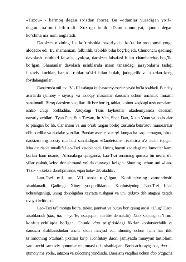 «Tszou»  -  barmoq  degan  so’zdan  iborat.  Bu  «odamlar  yuradigan  yo’l»,
degan  ma’noni  bildiradi.  Xozirga kelib  «Dao»  qonuniyat,  qonun  degan
ko’chma ma’noni anglatadi.
Daosizm  o’zining ilk ko’rinishida  nazariyadai  ko’ra  ko’proq amaliyotga
aloqador edi. Bu shamanizm, folbinlik, tabiblik bilai bog’liq edi. Chunonchi qadimgi
davolash uslublari falsafa, ayniqsa, daosizm falsafasi bilan  chambarchas bog’liq
bo’lgan.  Shamanlar  davolash  uslublarida  inson  tanasidagi  jarayonlarni  tashqi
fazoviy kuchlar, har xil ruhlar ta’siri bilan bolab,  jodugarlik va sexrdan keng
foydalanganlar.
Daosizmda mil. av. IV - III asrlarga kelib nazariy asarlar paydo bo’la boshladi. Bunday
asarlarda ijtimoiy - siyosiy va axloqiy masalalar  daosizm  uchun unchalik  muxim
sanalmadi. Biroq daosizm vaqillari ilk bor borliq, tabiat, koinot xaqidagi tushunchalarni
ishlab  chiqa  boshladilar.  Xitoydagi  Tszis  faylasuflar  akademiyasida  daosizm
nazariyotchilari: Tyan Pen, Sun Tszyan, In Ven, Shen Dao, Xuan Yuan va boshqalar
to’plangan bo’lib, ular inson va uni o’rab turgan borliq xususida beto’xtov munozaralar
olib bordilar va risolalar yozdilar. Bunday asarlar xozirgi kungacha saqlanmagan, biroq
daosizmning asosiy manbasi sanaladigan  «Daodetszin» risolasida o’z aksini topgan.
Mazkur risola muallifi Lao-Tszi xisoblanadi. Uning hayoti xaqidagi ma’lumotlar kam,
borlari ham noaniq.  Afsonalarga qaraganda, Lao-Tszi onasining qornida bir necha o’n
yillar yashab, keksa donishmand xolida dunyoga kelgan. Shuning uchun uni «Lao-
Tszi» - «keksa donshpmand», «qari bola» deb atadilar.
Lao-Tszi  mil.  av.  VII  asrda  tug’ilgan,  Konfutsiyning  zamondoshi
xisoblanadi.  Qadimgi  Xitoy  yodgorliklarida  Konfutsiyning  Lao-Tszi  bilan
uchrashganligi, uning donoligidan xayratta tushgani va uni  ajdaxo  deb atagani  xaqida
rivoyat keltiriladi.
Lao-Tszi ta’limotiga ko’ra, tabiat, jamiyat va butun borliqning asosi «Ulug’ Dao»
xisoblanadi  (dao, tao -  «yo’l», «xaqiqat», «tartib» demakdir).  Dao  xaqidagi  ta’limot
konfutsiychiliqda  bo’lgan.  Chunki  dao  to’g’risidagi  fikrlar  konfutsiychilik va
daosizm  shakllanishidan  ancha  oldin  mavjud  edi,  shuning  uchun  ham  har  ikki
ta’limotning o’xshash jixatlari ko’p. Konfutsiy daoni jamiyatda muayyan tartiblarni
yaratuvchi samoviy qonunlar majmuasi deb xisoblagan. Boshqacha aytganda, dao —
ijtimoiy me’yorlar, intizom va axloqning yiindisidir. Daosizm vaqillari uchun dao o’zgacha
