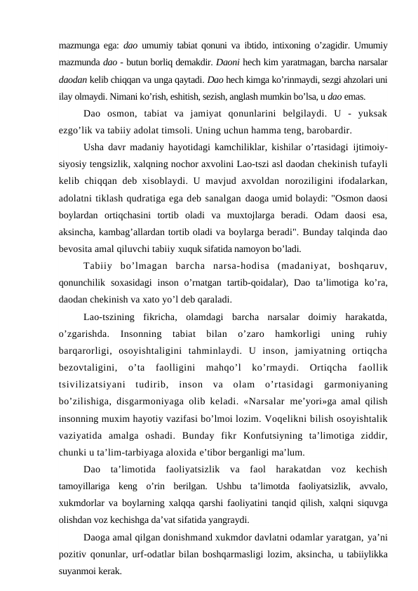 mazmunga ega:  dao  umumiy tabiat qonuni va  ibtido, intixoning o’zagidir. Umumiy
mazmunda dao - butun borliq demakdir. Daoni hech kim yaratmagan, barcha narsalar
daodan kelib chiqqan va unga qaytadi. Dao hech kimga ko’rinmaydi, sezgi ahzolari uni
ilay olmaydi. Nimani ko’rish, eshitish, sezish, anglash mumkin bo’lsa, u dao emas.
Dao  osmon,  tabiat  va  jamiyat  qonunlarini  belgilaydi.  U  -  yuksak
ezgo’lik va tabiiy adolat timsoli. Uning uchun hamma teng, barobardir.
Usha davr madaniy hayotidagi kamchiliklar, kishilar o’rtasidagi  ijtimoiy-
siyosiy tengsizlik, xalqning nochor axvolini Lao-tszi asl daodan chekinish tufayli
kelib chiqqan deb xisoblaydi. U mavjud axvoldan  noroziligini ifodalarkan,
adolatni tiklash qudratiga ega deb sanalgan daoga umid bolaydi: "Osmon daosi
boylardan  ortiqchasini  tortib  oladi  va  muxtojlarga  beradi.  Odam  daosi  esa,
aksincha, kambag’allardan tortib oladi va boylarga beradi". Bunday talqinda dao
bevosita amal qiluvchi tabiiy xuquk sifatida namoyon bo’ladi.
Tabiiy  bo’lmagan  barcha  narsa-hodisa  (madaniyat,  boshqaruv,
qonunchilik  soxasidagi  inson  o’rnatgan  tartib-qoidalar),  Dao  ta’limotiga  ko’ra,
daodan chekinish va xato yo’l deb qaraladi. 
Lao-tszining  fikricha,  olamdagi  barcha  narsalar  doimiy  harakatda,
o’zgarishda.  Insonning  tabiat  bilan  o’zaro  hamkorligi  uning  ruhiy
barqarorligi,  osoyishtaligini  tahminlaydi.  U  inson,  jamiyatning  ortiqcha
bezovtaligini,  o’ta  faolligini  mahqo’l  ko’rmaydi.  Ortiqcha
 faollik
tsivilizatsiyani  tudirib,  inson  va  olam  o’rtasidagi  garmoniyaning
bo’zilishiga, disgarmoniyaga olib keladi. «Narsalar  me’yori»ga amal qilish
insonning muxim hayotiy vazifasi bo’lmoi lozim. Voqelikni bilish osoyishtalik
vaziyatida  amalga  oshadi.  Bunday  fikr  Konfutsiyning  ta’limotiga  ziddir,
chunki u ta’lim-tarbiyaga aloxida e’tibor berganligi ma’lum.
Dao  ta’limotida  faoliyatsizlik  va  faol  harakatdan  voz  kechish
tamoyillariga  keng  o’rin  berilgan.  Ushbu  ta’limotda  faoliyatsizlik,  avvalo,
xukmdorlar va boylarning xalqqa qarshi faoliyatini tanqid qilish, xalqni  siquvga
olishdan voz kechishga da’vat sifatida yangraydi.
Daoga amal qilgan donishmand xukmdor davlatni odamlar yaratgan, ya’ni
pozitiv qonunlar, urf-odatlar bilan boshqarmasligi lozim, aksincha,  u tabiiylikka
suyanmoi kerak.
