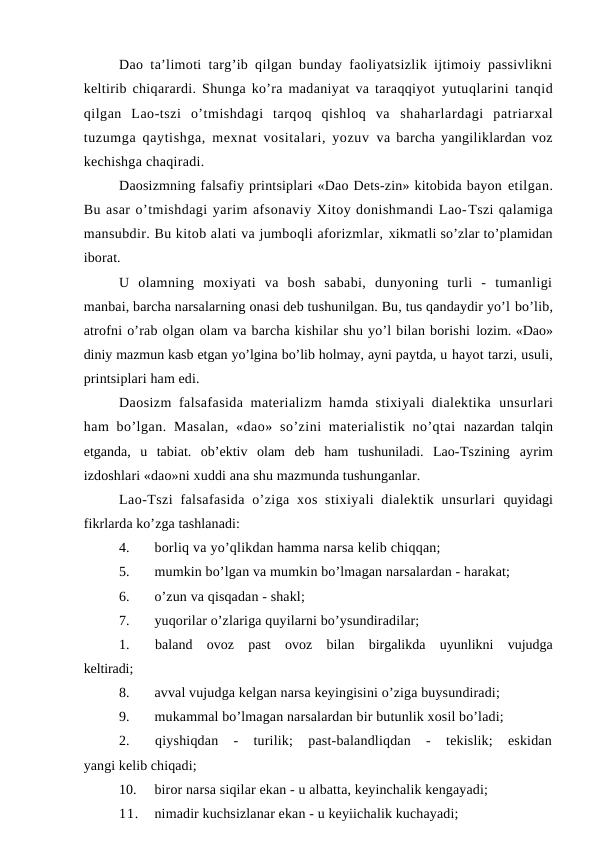 Dao ta’limoti targ’ib qilgan bunday faoliyatsizlik ijtimoiy passivlikni
keltirib chiqarardi. Shunga ko’ra madaniyat va taraqqiyot  yutuqlarini tanqid
qilgan  Lao-tszi  o’tmishdagi  tarqoq  qishloq  va  shaharlardagi  patriarxal
tuzumga qaytishga, mexnat vositalari, yozuv  va barcha yangiliklardan voz
kechishga chaqiradi.
Daosizmning falsafiy printsiplari «Dao Dets-zin» kitobida bayon etilgan.
Bu asar o’tmishdagi yarim afsonaviy Xitoy donishmandi Lao-Tszi qalamiga
mansubdir. Bu kitob alati va jumboqli aforizmlar, xikmatli so’zlar to’plamidan
iborat.
U  olamning  moxiyati  va  bosh  sababi,  dunyoning  turli  -  tumanligi
manbai, barcha narsalarning onasi deb tushunilgan. Bu, tus qandaydir yo’l bo’lib,
atrofni o’rab olgan olam va barcha kishilar shu yo’l bilan borishi lozim. «Dao»
diniy mazmun kasb etgan yo’lgina bo’lib holmay, ayni paytda, u hayot tarzi, usuli,
printsiplari ham edi.
Daosizm falsafasida materializm hamda stixiyali dialektika  unsurlari
ham  bo’lgan.  Masalan,  «dao»  so’zini  materialistik  no’qtai  nazardan talqin
etganda,  u  tabiat.  ob’ektiv  olam  deb  ham  tushuniladi.  Lao-Tszining  ayrim
izdoshlari «dao»ni xuddi ana shu mazmunda tushunganlar.
Lao-Tszi  falsafasida  o’ziga  xos stixiyali  dialektik unsurlari  quyidagi
fikrlarda ko’zga tashlanadi:
4.
borliq va yo’qlikdan hamma narsa kelib chiqqan;
5.
mumkin bo’lgan va mumkin bo’lmagan narsalardan - harakat;
6.
o’zun va qisqadan - shakl;
7.
yuqorilar o’zlariga quyilarni bo’ysundiradilar;
1.
baland  ovoz  past  ovoz  bilan  birgalikda  uyunlikni  vujudga
keltiradi;
8.
avval vujudga kelgan narsa keyingisini o’ziga buysundiradi;
9.
mukammal bo’lmagan narsalardan bir butunlik xosil bo’ladi;
2.
qiyshiqdan  -  turilik;  past-balandliqdan  -  tekislik;  eskidan
yangi kelib chiqadi;
10.
biror narsa siqilar ekan - u albatta, keyinchalik kengayadi;
11.
nimadir kuchsizlanar ekan - u keyiichalik kuchayadi;
