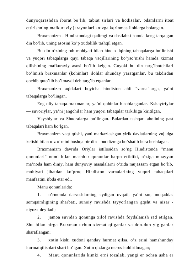 dunyoqarashdan iborat bo’lib, tabiat sirlari va hodisalar,  odamlarni itoat
ettirishning mafkuraviy jarayonlari ko’zga kqrinmas ilohlarga bolangan.
Braxmanizm - Hindistondagi qadimgi va dastlabki hamda keng tarqalgan
din bo’lib, uning asosini ko’p xudolilik tashqil etgan.
Bu din o’zining tub mohiyati bilan hind xalqining tabaqalarga bo’linishi
va yuqori tabaqalarga quyi tabaqa vaqillarining bo’yso’nishi hamda xizmat
qilishining  mafkuraviy  asosi  bo’lib  kelgan.  Guyoki  bu  din  targ’ibotchilari
bo’lmish  braxmanlar  (kohinlar)  ilohlar  shunday  yaratganlar, bu takdirdan
qochib quto’lib bo’lmaydi deb targ’ib etganlar.
Braxmanizm  aqidalari  bqyicha  hindiston  ahli  "varna"larga,  ya’ni
tabaqalarga bo’lingan.
Eng oliy tabaqa-braxmanlar, ya’ni qohinlar hisoblanganlar. Kshaytriylar
— suvoriylar, ya’ni jangchilar ham yuqori tabaqalar tarkibiga kiritilgan.
Vayshiylar  va Shudralarga bo’lingan.  Bulardan tashqari aholining past
tabaqalari ham bo’lgan.
Braxmanizm vaqt qtishi, yani markazlashgan yirik davlatlarning vujudga
kelishi bilan o’z o’rnini boshqa bir din - buddizmga bo’shatib bera boshlagan.
Braxmanizm  davrida  Oriylar  istilosidan  so’ng  Hindistonda  "manu
qonunlari"  nomi  bilan  mashhur  qonunlar  barpo etildiki, o’ziga  muayyan
ma’noda ham diniy, ham dunyoviy masalalarni o’zida mujassam etgan bo’lib,
mohiyati  jihatdan  ko’proq  Hindiston  varnalarining  yuqori  tabaqalari
manfaatini ifoda etar edi.
Manu qonunlarida:
1.
o’rmonda  darveshlarning  eydigan  ovqati,  ya’ni  sut,  muqaddas
somqsimligining  sharbati,  sunoiy  ravishda  tayyorlangan  gqsht  va  nizar  -
niyoz» deyiladi;
2.
jamoa suvidan qonunga xilof ravishda foydalanish rad etilgan.
Shu  bilan birga Braxman uchun xizmat qilganlar va don-dun yig’ganlar
sharaflangan;
3.
xotin kishi xudoni qanday hurmat qilsa, o’z erini hamshunday
hurmatqilishlari shart bo’lgan. Xotin qizlarga meros holdirilmagan;
4.
Manu qonunlarida kimki erni tozalab, yangi er ochsa usha er

