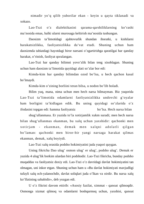  nimadir  yo’q  qilib  yuborilar  ekan  -  keyin  u  qayta  tiklanadi  va
xokazo.
Lao-Tszi  o’z  dialektikasini  qarama-qarshiliklarning  ko’rashi
ma’nosida emas, balki ularni murosaga keltirish ma’nosida tushungan.
Daosizm  ta’limotidagi  ajabtovurlik  shundan  iboratki,  u  kishilarni
harakatsizlikka,  faoliyatsizlikka  da’vat  etadi.  Shuning  uchun  ham
daosizmda tabiatdagi hayotdagi biror narsani o’zgartirishga qaratilgai har qanday
harakat, o’rinish, faoliyat qoralangan.
Lao-Tszi  har  qanday  bilimni  yovo’zlik  bilan  teng  xisoblagan.  Shuning
uchun ham daosizm ta’limotida quyidagi alati so’zlar bor edi:
Kimda-kim  har  qanday  bilimdan  ozod  bo’lsa,  u  hech  qachon  kasal
bo’lmaydi.
Kimda-kim o’zining borliini teran bilsa, u nodon bo’lib holadi.
Bilim yuq, mana, nima uchun men hech narsa bilmayman. Biz yuqorida
Lao-Tszi  ta’limotida  odamlarni  faoliyatsizlikka  undovchi  g’oyalar
ham  borligini  ta’kidlagan  edik.  Bu  uning  quyidagi  so’zlarida  o’z
ifodasini topgan edi: hamma faoliyatsiz
bo’lsa. Hech narsa bilan
shug’ullanmasa. Er yuzida to’la xotirjamlik xukm suradi; men hech narsa
bilan shug’ullanmas ekanman, bu xalq uchun yaxshidir: qachonki men
xotirjam  -  ekanman,  demak  men  xalqni  adolatli  qilgan
bo’laman:  qachonki  men  biror-bir  yangi  narsaga  harakat  qilmas
ekanman, demak, xalq boyiydi.
Lao-Tszi xalq orasida podsho hokimiyatini juda yuqori quygan.
Uning fikricha Dao ulug’ osmon ulug’ er ulug’, podsho ulug’. Demak er
yuzida 4 ulug’lik borkim ulardan biri podshodir. Lao-Tszi fikricha, bunday podsho
muqaddas va faoliyatsiz doxiy edi. Lao-Tszi o’z davridagi davlat hokimiyatini tan
olmagan, uni inkor etgan. Shuning uchun ham u «Bu davlat hokimiyati mavjudligi
tufayli xalq och-yalanochdir, davlat soliqlari juda o’lkan va oirdir. Bu narsa xalq
ko’lfatining sababidir», deb yozgan edi.
U o’z fikrini davom ettirib: «Asosiy fazilat, ximmat - qanoat qilmoqdir.
Osmonga  xizmat  qilmoq  va  odamlarni  boshqarmoq  uchun,  yaxshisi,  qanoat
