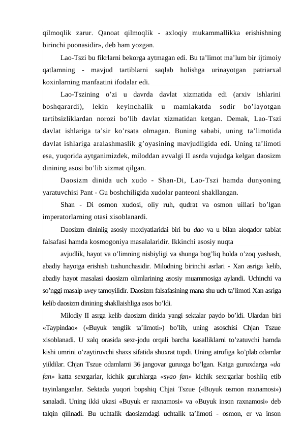 qilmoqlik  zarur.  Qanoat  qilmoqlik  -  axloqiy  mukammallikka  erishishning
birinchi poonasidir», deb ham yozgan.
Lao-Tszi bu fikrlarni bekorga aytmagan edi. Bu ta’limot ma’lum bir ijtimoiy
qatlamning  -  mavjud  tartiblarni  saqlab  holishga  urinayotgan  patriarxal
koxinlarning manfaatini ifodalar edi.
Lao-Tszining  o’zi  u  davrda  davlat  xizmatida  edi  (arxiv  ishlarini
boshqarardi),  lekin  keyinchalik  u  mamlakatda  sodir  bo’layotgan
tartibsizliklardan  norozi  bo’lib  davlat  xizmatidan  ketgan.  Demak,  Lao-Tszi
davlat  ishlariga  ta’sir  ko’rsata  olmagan.  Buning  sababi,  uning  ta’limotida
davlat ishlariga aralashmaslik g’oyasining mavjudligida edi. Uning ta’limoti
esa, yuqorida aytganimizdek, miloddan avvalgi II asrda vujudga kelgan daosizm
dinining asosi bo’lib xizmat qilgan.
Daosizm  dinida  uch  xudo  -  Shan-Di,  Lao-Tszi  hamda  dunyoning
yaratuvchisi Pant - Gu boshchiligida xudolar panteoni shakllangan.
Shan  -  Di  osmon  xudosi,  oliy  ruh,  qudrat  va  osmon  uillari  bo’lgan
imperatorlarning otasi xisoblanardi.
Daosizm dininiig asosiy moxiyatlaridai biri bu  dao  va u bilan aloqador  tabiat
falsafasi hamda kosmogoniya masalalaridir. Ikkinchi asosiy nuqta
avjudlik, hayot va o’limning nisbiyligi va shunga bog’liq holda o’zoq yashash,
abadiy hayotga erishish tushunchasidir. Milodning birinchi asrlari - Xan asriga  kelib,
abadiy hayot masalasi daosizm olimlarining asosiy muammosiga aylandi. Uchinchi va
so’nggi masalp uvey tamoyilidir. Daosizm falsafasining mana shu uch ta’limoti Xan asriga
kelib daosizm dinining shakllaishliga asos bo’ldi.
Milodiy II asrga kelib daosizm dinida yangi sektalar paydo bo’ldi. Ulardan  biri
«Taypindao»  («Buyuk  tenglik  ta’limoti»)  bo’lib,  uning  asoschisi  Chjan  Tszue
xisoblanadi. U xalq orasida sexr-jodu orqali barcha kasalliklarni to’zatuvchi hamda
kishi umrini o’zaytiruvchi shaxs sifatida shuxrat topdi. Uning atrofiga ko’plab odamlar
yiildilar. Chjan Tszue odamlarni 36 jangovar guruxga bo’lgan. Katga guruxdarga «da
fan»  katta sexrgarlar, kichik guruhlarga  «syao fan»  kichik  sexrgarlar boshliq etib
tayinlanganlar. Sektada yuqori bopshiq Chjai Tszue  («Buyuk osmon raxnamosi»)
sanaladi. Uning ikki ukasi «Buyuk er raxnamosi» va «Buyuk inson raxnamosi» deb
talqin qilinadi.  Bu uchtalik daosizmdagi  uchtalik ta’limoti  - osmon,  er  va  inson
