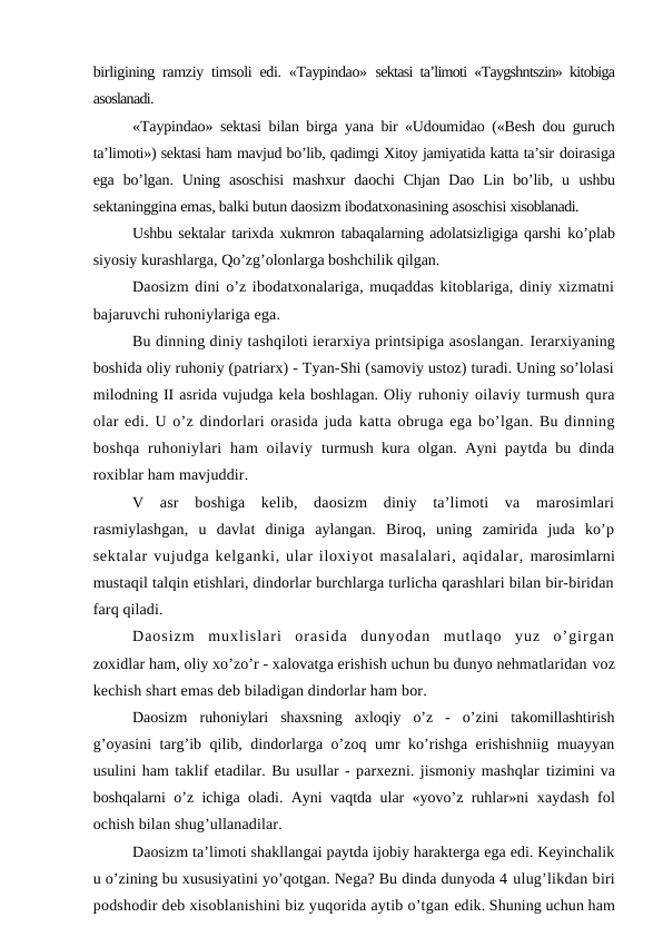 birligining ramziy timsoli edi. «Taypindao»  sektasi ta’limoti «Taygshntszin» kitobiga
asoslanadi.
«Taypindao» sektasi bilan birga yana bir «Udoumidao («Besh dou guruch
ta’limoti») sektasi ham mavjud bo’lib, qadimgi Xitoy jamiyatida katta ta’sir doirasiga
ega  bo’lgan. Uning  asoschisi  mashxur  daochi  Chjan  Dao  Lin  bo’lib, u  ushbu
sektaninggina emas, balki butun daosizm ibodatxonasining asoschisi xisoblanadi.
Ushbu sektalar tarixda xukmron tabaqalarning adolatsizligiga qarshi  ko’plab
siyosiy kurashlarga, Qo’zg’olonlarga boshchilik qilgan.
Daosizm dini o’z ibodatxonalariga, muqaddas kitoblariga, diniy xizmatni
bajaruvchi ruhoniylariga ega.
Bu dinning diniy tashqiloti ierarxiya printsipiga asoslangan. Ierarxiyaning
boshida oliy ruhoniy (patriarx) - Tyan-Shi (samoviy ustoz) turadi. Uning so’lolasi
milodning II asrida vujudga kela boshlagan. Oliy ruhoniy oilaviy turmush qura
olar edi. U o’z dindorlari orasida juda katta obruga ega bo’lgan. Bu dinning
boshqa  ruhoniylari  ham  oilaviy  turmush kura olgan. Ayni paytda bu dinda
roxiblar ham mavjuddir.
V  asr  boshiga  kelib,  daosizm  diniy  ta’limoti  va  marosimlari
rasmiylashgan,  u  davlat  diniga  aylangan.  Biroq,  uning  zamirida  juda  ko’p
sektalar vujudga kelganki, ular iloxiyot masalalari, aqidalar, marosimlarni
mustaqil talqin etishlari, dindorlar burchlarga turlicha qarashlari bilan bir-biridan
farq qiladi.
Daosizm  muxlislari  orasida  dunyodan  mutlaqo  yuz  o’girgan
zoxidlar ham, oliy xo’zo’r - xalovatga erishish uchun bu dunyo nehmatlaridan voz
kechish shart emas deb biladigan dindorlar ham bor.
Daosizm  ruhoniylari  shaxsning  axloqiy  o’z  -  o’zini  takomillashtirish
g’oyasini targ’ib qilib, dindorlarga o’zoq umr ko’rishga erishishniig muayyan
usulini ham taklif etadilar. Bu usullar - parxezni. jismoniy mashqlar tizimini va
boshqalarni o’z ichiga oladi. Ayni vaqtda ular «yovo’z ruhlar»ni  xaydash fol
ochish bilan shug’ullanadilar.
Daosizm ta’limoti shakllangai paytda ijobiy harakterga ega edi. Keyinchalik
u o’zining bu xususiyatini yo’qotgan. Nega? Bu dinda dunyoda 4 ulug’likdan biri
podshodir deb xisoblanishini biz yuqorida aytib o’tgan edik. Shuning uchun ham

