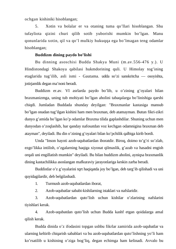 ochgan kishiniki hisoblangan;
5.
Xotin  va  bolalar  er  va  otaning  tuma  qo’llari  hisoblangan.  Shu
tufayliota  qizini  churi  qilib  sotib  yuborishi  mumkin  bo’lgan.  Manu
qonunlarida xotin, qil va qo’l mulkiy hukuqqa ega bo’lmagan teng odamlar
hisoblangan;
Buddizm dining paydo bo’lishi
Bu  dinning  asoschisi  Budda  Shakya  Muni  (m.av.556-476  y.).  U
Hindistondagi  Shakoya  qabilasi  hukmdorining  quli.  U  Himolay  tog’ining
etaglarida  tug’ilib,  asli  ismi  -  Gautama. udda so’zi sanskritcha — osoyishta,
jotirjamlik degan ma’noni beradi.
Buddizm  er.av.  VI  asrlarda  paydo  bo’lib,  u  o’zining  g’oyalari  bilan
braxmanizmga, uning tub mohiyati bo’lgan aholini tabaqalarga bo’linishiga qarshi
chiqdi.  Jumladan  Buddada  shunday  deyilgan:  "Braxmanlar  kastasiga  mansub
bo’lgan onadan tug’ilgan kishini ham men braxman, deb atamayman. Butun fikri-zikri
dunyo g’amida bo’lgan ko’p odamlar Braxma tilida gaplashdilar. Shuning uchun men
dunyodan o’zoqlashib, har qanday nafosatdan voz kechgan odamnigina braxman deb
atayman", deyiladi. Bu din o’zining g’oyalari bilan ko’pchilik qalbiga kirib bordi.
Unda "Inson hayoti azob-uqubatlardan iboratdir. Biroq, doimo to’g’ri so’zlab,
ezgo’likka intilish, o’zgalarning haqiga xiyonat qilmaslik, g’azab va hasadni engish
orqali uni engillatish mumkin" deyiladi. Bu bilan buddizm aholini, ayniqsa braxmanlik
dining kastachilikka asoslangan mafkuraviy jarayonlariga keskin zarba beradi.
Buddistlar o’z g’oyalarini tqrt haqiqatda joy bo’lgan, deb targ’ib qilishadi va uni
quyidagilardir, deb belgilashadi.
1.
Turmush azob-uqubatlardan iborat,
2.
Azob-uqubatlar sababi-kishilarning istaklari va nafslaridir.
3.
Azob-uqubatlardan  quto’lish  uchun  kishilar  o’zlarining  nafslarini
tiyishlari kerak.
4.
Azob-uqubatdan quto’lish uchun Budda kashf etgan qoidalarga amal
qilish kerak.
Budda dinida o’z ifodasini topgan ushbu fikrlar zamirida azob-uqubatlar va
ularning keltirib chiqarish sabablari va bu azob-uqubatlardan quto’lishning yo’li ham
ko’rsatilib u kishining o’ziga bog’liq, degan echimga  ham kelinadi. Avvalo bu
