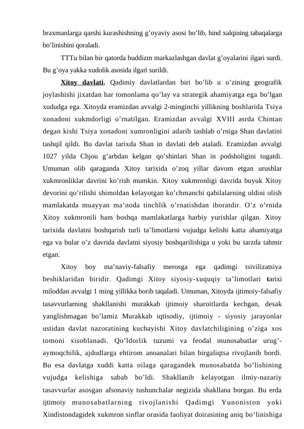braxmanlarga qarshi kurashishning g’oyaviy asosi bo’lib, hind xalqining tabaqalarga
bo’linishini qoraladi.
TTTu bilan bir qatorda buddizm markazlashgan davlat g’oyalarini ilgari surdi.
Bu g’oya yakka xudolik asosida ilgari surildi.
Xitoy  davlati .  Qadimiy  davlatlardan  biri  bo’lib  u  o’zining  geografik
joylashishi jixatdan har tomonlama qo’lay va strategik ahamiyatga ega bo’lgan
xududga ega. Xitoyda eramizdan avvalgi 2-minginchi yillikning boshlarida Tsiya
xonadoni xukmdorligi o’rnatilgan. Eramizdan avvalgi  XVIII asrda Chintan
degan kishi Tsiya xonadoni xumronligini adarib tashlab o’rniga Shan davlatini
tashqil qildi. Bu davlat tarixda Shan in  davlati deb ataladi. Eramizdan avvalgi
1027  yilda  Chjou  g’arbdan  kelgan  qo’shinlari  Shan  in  podsholigini  tugatdi.
Umuman  olib  qaraganda  Xitoy  tarixida  o’zoq  yillar  davom  etgan  urushlar
xukmronliklar davrini ko’rish mumkin. Xitoy xukmronligi davrida buyuk Xitoy
devorini qo’rilishi shimoldan kelayotgan ko’chmanchi qabilalarning oldini olish
mamlakatda  muayyan ma’noda tinchlik o’rnatishdan iboratdir. O’z o’rnida
Xitoy  xukmronili ham boshqa mamlakatlarga harbiy yurishlar qilgan. Xitoy
tarixida davlatni boshqarish turli ta’limotlarni vujudga kelishi katta  ahamiyatga
ega va bular o’z davrida davlatni siyosiy boshqarilishiga u yoki bu tarzda tahmir
etgan.
Xitoy  boy  ma’naviy-falsafiy  merosga  ega  qadimgi  tsivilizatsiya
beshiklaridan  biridir.  Qadimgi  Xitoy  siyosiy-xuquqiy  ta’limotlari  tarixi
miloddan avvalgi 1 ming yillikka borib taqaladi. Umuman, Xitoyda ijtimoiy-falsafiy
tasavvurlarning  shakllanishi  murakkab  ijtimoiy  sharoitlarda  kechgan,  desak
yanglishmagan  bo’lamiz  Murakkab  iqtisodiy,  ijtimoiy  -  siyosiy  jarayonlar
ustidan  davlat  nazoratining  kuchayishi  Xitoy  davlatchiligining  o’ziga  xos
tomoni  xisoblanadi.  Qo’ldorlik  tuzumi  va  feodal  munosabatlar  urug’-
aymoqchilik, ajdodlarga ehtirom  anoanalari bilan birgaliqtsa rivojlanib bordi.
Bu esa davlatga xuddi  katta  oilaga  qaragandek  munosabatda  bo’lishining
vujudga  kelishiga  sabab  bo’ldi.  Shakllanib  kelayotgan  ilmiy-nazariy
tasavvurlar asosgan  afsonaviy tushunchalar negizida shakllana borgan. Bu erda
ijtimoiy  munosabatlarning  rivojlanishi  Qadimgi  Yunoniston  yoki
Xindistondagidek xukmron sinflar orasida faoliyat doirasining aniq bo’linishiga
