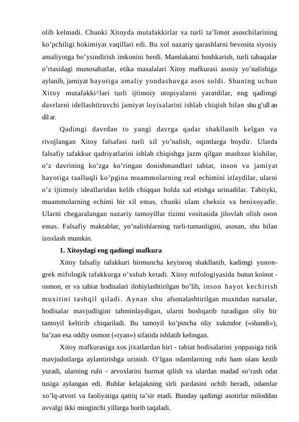 olib kelmadi. Chunki Xitoyda mutafakkirlar va turli ta’limot asoschilarining
ko’pchiligi hokimiyat vaqillari edi. Bu xol nazariy qarashlarni bevosita siyosiy
amaliyotga bo’ysindirish imkonini berdi. Mamlakatni boshkarish, turli tabaqalar
o’rtasidagi munosabatlar,  etika masalalari Xitoy mafkurasi asosiy yo’nalishiga
aylanib, jamiyat hayotiga amaliy yondashuvga asos soldi. Shuning uchun
Xitoy  mutafakki^lari  turli  ijtimoiy  utopiyalarni  yaratdilar,  eng  qadimgi
davrlarni idellashtiruvchi jamiyat loyixalarini ishlab chiqish bilan shu g’ull an
dil ar.
Qadimgi  davrdan  to  yangi  davrga  qadar  shakllanib  kelgan  va
rivojlangan  Xitoy  falsafasi  turli  xil  yo’nalish,  oqimlarga  boydir.  Ularda
falsafiy tafakkur qadriyatlarini ishlab chiqishga jazm qilgan mashxur kishilar,
o’z  davrining  ko’zga  ko’ringan  donishmandlari  tabiat,  inson  va  jamiyat
hayotiga taalluqli ko’pgina muammolarning real echimini izlaydilar, ularni
o’z ijtimoiy ideallaridan kelib chiqqan holda xal etishga urinadilar. Tabiiyki,
muammolarning echimi bir xil  emas, chunki olam cheksiz va benixoyadir.
Ularni chegaralangan nazariy  tamoyillar tizimi vositasida jilovlab olish oson
emas. Falsafiy  maktablar, yo’nalishlarning turli-tumanligini, asosan, shu bilan
izoxlash mumkin.
1. Xitoydagi eng qadimgi mafkura
Xitoy falsafiy tafakkuri birmuncha keyinroq shakllanib, kadimgi  yunon-
grek mifologik tafakkurga o’xshab ketadi. Xitoy mifologiyasida butun koinot -
osmon, er va tabiat hodisalari ilohiylashtirilgan bo’lib, inson hayot kechirish
muxitini  tashqil  qiladi.  Aynan  shu  afsonalashtirilgan muxitdan narsalar,
hodisalar  mavjudligini  tahminlaydigan,  ularni  boshqarib  turadigan  oliy  bir
tamoyil  keltirib  chiqariladi.  Bu  tamoyil  ko’pincha  oliy  xukmdor  («shandi»),
ba’zan esa oddiy osmon («tyan») sifatida ishlatib kelingan.
Xitoy mafkurasiga xos jixatlardan biri - tabiat hodisalarini yoppasiga tirik
mavjudotlarga aylantirishga urinish. O’lgan odamlarning  ruhi ham olam kezib
yuradi, ularning ruhi - arvoxlarini hurmat qilish va  ulardan madad so’rash odat
tusiga aylangan edi. Ruhlar  kelajakning sirli  pardasini  ochib  beradi,  odamlar
xo’lq-atvori va faoliyatiga qattiq ta’sir etadi. Bunday qadimgi asotirlar miloddan
avvalgi ikki minginchi yillarga borib taqaladi.
