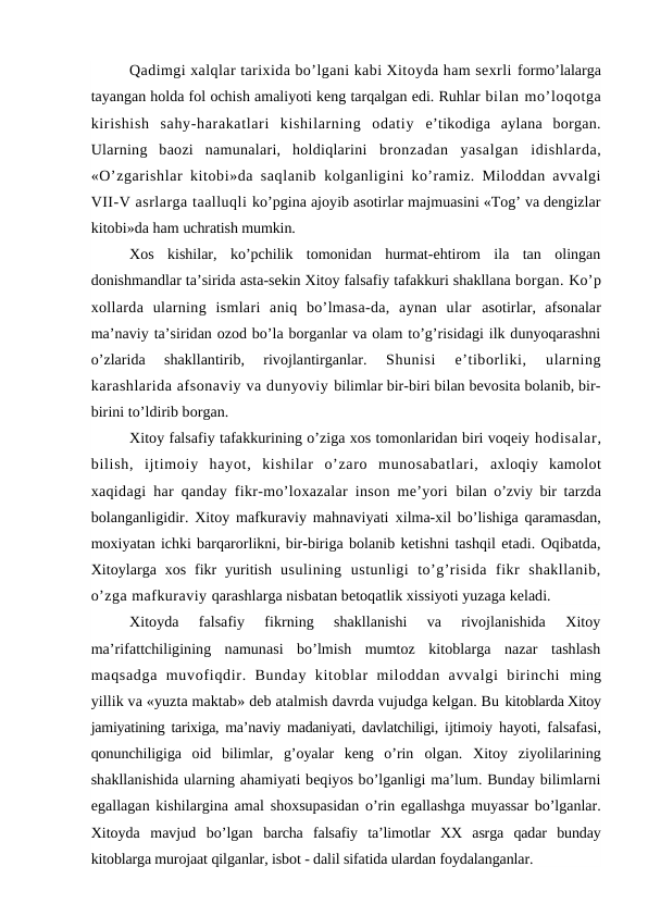 Qadimgi xalqlar tarixida bo’lgani kabi Xitoyda ham sexrli formo’lalarga
tayangan holda fol ochish amaliyoti keng tarqalgan edi. Ruhlar bilan mo’loqotga
kirishish  sahy-harakatlari  kishilarning  odatiy  e’tikodiga  aylana  borgan.
Ularning  baozi  namunalari,  holdiqlarini  bronzadan  yasalgan  idishlarda,
«O’zgarishlar kitobi»da saqlanib  kolganligini ko’ramiz. Miloddan avvalgi
VII-V asrlarga taalluqli ko’pgina ajoyib asotirlar majmuasini «Tog’ va dengizlar
kitobi»da ham uchratish mumkin.
Xos  kishilar,  ko’pchilik  tomonidan  hurmat-ehtirom  ila  tan  olingan
donishmandlar ta’sirida asta-sekin Xitoy falsafiy tafakkuri shakllana borgan. Ko’p
xollarda  ularning  ismlari  aniq  bo’lmasa-da,  aynan  ular  asotirlar,  afsonalar
ma’naviy ta’siridan ozod bo’la borganlar va olam to’g’risidagi ilk dunyoqarashni
o’zlarida  shakllantirib,  rivojlantirganlar.
 Shunisi  e’tiborliki,  ularning
karashlarida afsonaviy va dunyoviy bilimlar bir-biri bilan bevosita bolanib, bir-
birini to’ldirib borgan.
Xitoy falsafiy tafakkurining o’ziga xos tomonlaridan biri voqeiy hodisalar,
bilish,  ijtimoiy  hayot,  kishilar  o’zaro  munosabatlari,  axloqiy  kamolot
xaqidagi har qanday fikr-mo’loxazalar inson me’yori  bilan o’zviy bir tarzda
bolanganligidir. Xitoy mafkuraviy mahnaviyati  xilma-xil bo’lishiga qaramasdan,
moxiyatan ichki barqarorlikni, bir-biriga bolanib ketishni tashqil etadi. Oqibatda,
Xitoylarga xos fikr  yuritish  usulining  ustunligi  to’g’risida  fikr  shakllanib,
o’zga mafkuraviy qarashlarga nisbatan betoqatlik xissiyoti yuzaga keladi.
Xitoyda  falsafiy  fikrning  shakllanishi  va  rivojlanishida  Xitoy
ma’rifattchiligining  namunasi  bo’lmish  mumtoz  kitoblarga  nazar  tashlash
maqsadga  muvofiqdir.  Bunday  kitoblar  miloddan  avvalgi  birinchi  ming
yillik va «yuzta maktab» deb atalmish davrda vujudga kelgan. Bu kitoblarda Xitoy
jamiyatining tarixiga, ma’naviy madaniyati, davlatchiligi,  ijtimoiy hayoti, falsafasi,
qonunchiligiga  oid  bilimlar,  g’oyalar  keng  o’rin  olgan.  Xitoy  ziyolilarining
shakllanishida ularning ahamiyati beqiyos bo’lganligi ma’lum. Bunday bilimlarni
egallagan kishilargina amal  shoxsupasidan o’rin egallashga muyassar bo’lganlar.
Xitoyda  mavjud  bo’lgan  barcha  falsafiy  ta’limotlar  XX  asrga  qadar  bunday
kitoblarga murojaat qilganlar, isbot - dalil sifatida ulardan foydalanganlar.

