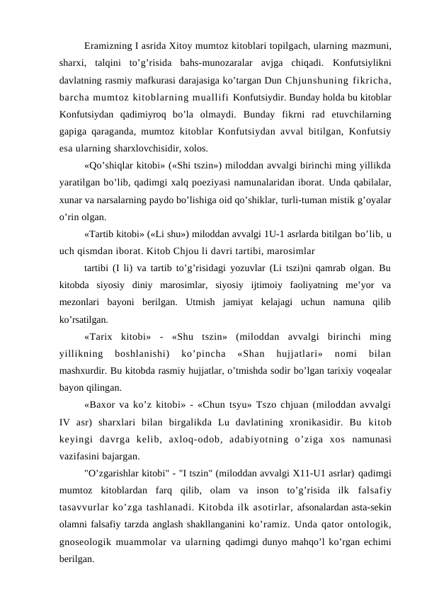 Eramizning I asrida Xitoy mumtoz kitoblari topilgach, ularning mazmuni,
sharxi,  talqini  to’g’risida  bahs-munozaralar  avjga  chiqadi.  Konfutsiylikni
davlatning rasmiy mafkurasi darajasiga ko’targan Dun Chjunshuning fikricha,
barcha mumtoz kitoblarning muallifi Konfutsiydir. Bunday holda bu kitoblar
Konfutsiydan  qadimiyroq  bo’la  olmaydi.  Bunday  fikrni  rad  etuvchilarning
gapiga qaraganda, mumtoz  kitoblar Konfutsiydan avval bitilgan, Konfutsiy
esa ularning sharxlovchisidir, xolos.
«Qo’shiqlar kitobi» («Shi tszin») miloddan avvalgi birinchi ming yillikda
yaratilgan bo’lib, qadimgi xalq poeziyasi namunalaridan iborat. Unda qabilalar,
xunar va narsalarning paydo bo’lishiga oid qo’shiklar, turli-tuman mistik g’oyalar
o’rin olgan.
«Tartib kitobi» («Li shu») miloddan avvalgi 1U-1 asrlarda bitilgan bo’lib, u
uch qismdan iborat. Kitob Chjou li davri tartibi, marosimlar
tartibi (I li) va tartib to’g’risidagi yozuvlar (Li tszi)ni qamrab olgan. Bu
kitobda  siyosiy  diniy  marosimlar,  siyosiy  ijtimoiy  faoliyatning  me’yor  va
mezonlari  bayoni  berilgan.  Utmish  jamiyat  kelajagi  uchun  namuna  qilib
ko’rsatilgan.
«Tarix  kitobi»  -  «Shu  tszin»  (miloddan  avvalgi  birinchi  ming
yillikning  boshlanishi)  ko’pincha  «Shan  hujjatlari»  nomi  bilan
mashxurdir. Bu kitobda rasmiy hujjatlar, o’tmishda sodir bo’lgan tarixiy voqealar
bayon qilingan.
«Baxor va ko’z kitobi» - «Chun tsyu» Tszo chjuan (miloddan avvalgi
IV  asr)  sharxlari  bilan  birgalikda  Lu  davlatining  xronikasidir.  Bu  kitob
keyingi  davrga  kelib,  axloq-odob,  adabiyotning  o’ziga  xos  namunasi
vazifasini bajargan.
"O’zgarishlar kitobi" - "I tszin" (miloddan avvalgi X11-U1 asrlar) qadimgi
mumtoz  kitoblardan  farq  qilib,  olam  va  inson  to’g’risida  ilk  falsafiy
tasavvurlar ko’zga tashlanadi. Kitobda ilk asotirlar, afsonalardan asta-sekin
olamni falsafiy tarzda anglash shakllanganini ko’ramiz. Unda qator ontologik,
gnoseologik muammolar va ularning  qadimgi dunyo mahqo’l ko’rgan echimi
berilgan.
