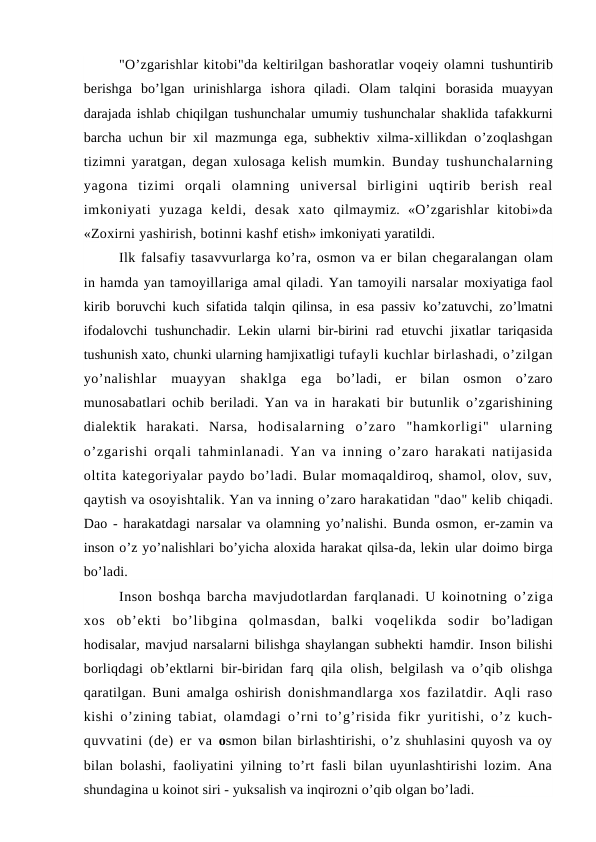 "O’zgarishlar kitobi"da keltirilgan bashoratlar voqeiy olamni tushuntirib
berishga  bo’lgan  urinishlarga  ishora  qiladi.  Olam  talqini  borasida  muayyan
darajada ishlab chiqilgan tushunchalar umumiy tushunchalar  shaklida tafakkurni
barcha uchun bir xil mazmunga ega, subhektiv xilma-xillikdan o’zoqlashgan
tizimni yaratgan, degan xulosaga kelish mumkin.  Bunday tushunchalarning
yagona  tizimi  orqali  olamning  universal  birligini  uqtirib  berish  real
imkoniyati  yuzaga  keldi,  desak  xato  qilmaymiz.  «O’zgarishlar  kitobi»da
«Zoxirni yashirish, botinni kashf etish» imkoniyati yaratildi.
Ilk falsafiy tasavvurlarga ko’ra, osmon va er bilan chegaralangan olam
in hamda yan tamoyillariga amal qiladi. Yan tamoyili narsalar moxiyatiga faol
kirib boruvchi kuch sifatida talqin qilinsa, in esa passiv  ko’zatuvchi, zo’lmatni
ifodalovchi tushunchadir. Lekin ularni bir-birini rad  etuvchi jixatlar tariqasida
tushunish xato, chunki ularning hamjixatligi tufayli kuchlar birlashadi, o’zilgan
yo’nalishlar  muayyan  shaklga  ega  bo’ladi,  er  bilan  osmon  o’zaro
munosabatlari ochib beriladi. Yan va in  harakati bir butunlik o’zgarishining
dialektik  harakati.  Narsa,  hodisalarning  o’zaro  "hamkorligi"  ularning
o’zgarishi orqali  tahminlanadi. Yan va inning o’zaro harakati natijasida
oltita kategoriyalar paydo bo’ladi. Bular momaqaldiroq, shamol, olov, suv,
qaytish va osoyishtalik. Yan va inning o’zaro harakatidan "dao" kelib chiqadi.
Dao - harakatdagi narsalar va olamning yo’nalishi. Bunda osmon, er-zamin va
inson o’z yo’nalishlari bo’yicha aloxida harakat qilsa-da, lekin ular doimo birga
bo’ladi.
Inson boshqa barcha mavjudotlardan farqlanadi. U koinotning  o’ziga
xos  ob’ekti  bo’libgina  qolmasdan,  balki  voqelikda  sodir  bo’ladigan
hodisalar, mavjud narsalarni bilishga shaylangan subhekti hamdir. Inson bilishi
borliqdagi ob’ektlarni bir-biridan farq qila  olish, belgilash  va o’qib olishga
qaratilgan. Buni amalga oshirish  donishmandlarga xos fazilatdir. Aqli raso
kishi o’zining tabiat,  olamdagi o’rni to’g’risida fikr yuritishi, o’z kuch-
quvvatini (de) er va  osmon bilan birlashtirishi, o’z shuhlasini quyosh va oy
bilan bolashi, faoliyatini yilning to’rt fasli bilan uyunlashtirishi lozim. Ana
shundagina u koinot siri - yuksalish va inqirozni o’qib olgan bo’ladi.
