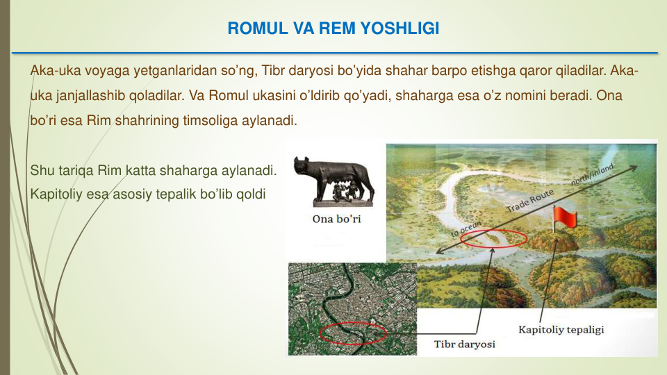 Aka-uka voyaga yetganlaridan so’ng, Tibr daryosi bo’yida shahar barpo etishga qaror qiladilar. Aka-
uka janjallashib qoladilar. Va Romul ukasini o’ldirib qo’yadi, shaharga esa o’z nomini beradi. Ona 
bo’ri esa Rim shahrining timsoliga aylanadi. 
Shu tariqa Rim katta shaharga aylanadi. 
Kapitoliy esa asosiy tepalik bo’lib qoldi
ROMUL VA REM YOSHLIGI
