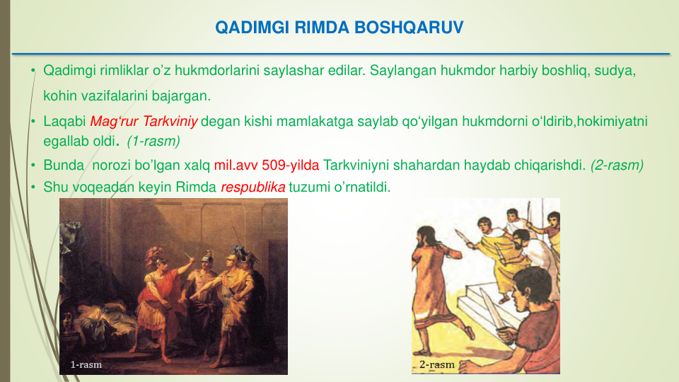 QADIMGI RIMDA BOSHQARUV
• Qadimgi rimliklar o’z hukmdorlarini saylashar edilar. Saylangan hukmdor harbiy boshliq, sudya, 
kohin vazifalarini bajargan. 
• Laqabi Mag‘rur Tarkviniy degan kishi mamlakatga saylab qo‘yilgan hukmdorni o‘ldirib,hokimiyatni
egallab oldi. (1-rasm)
• Bunda norozi bo’lgan xalq mil.avv 509-yilda Tarkviniyni shahardan haydab chiqarishdi. (2-rasm)
• Shu voqeadan keyin Rimda respublika tuzumi o’rnatildi. 
