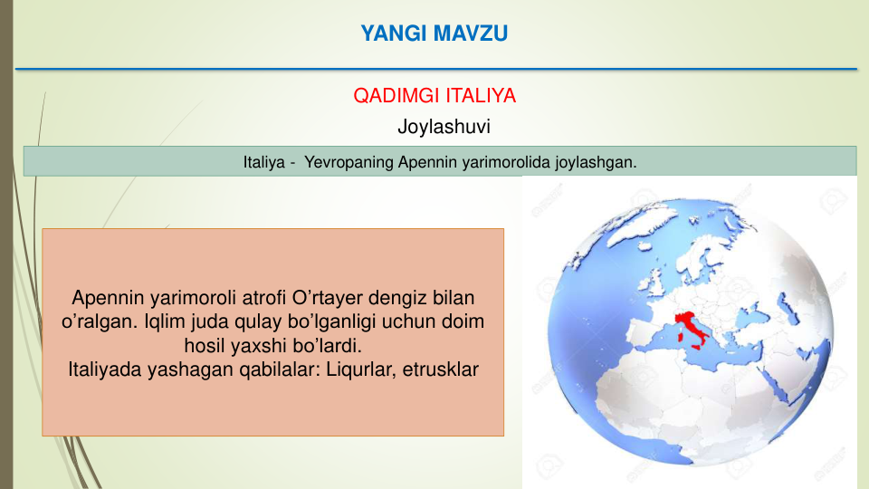 YANGI MAVZU
QADIMGI ITALIYA
Joylashuvi
Italiya - Yevropaning Apennin yarimorolida joylashgan. 
Apennin yarimoroli atrofi O’rtayer dengiz bilan
o’ralgan. Iqlim juda qulay bo’lganligi uchun doim
hosil yaxshi bo’lardi. 
Italiyada yashagan qabilalar: Liqurlar, etrusklar
