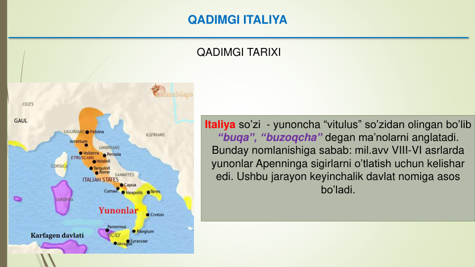 QADIMGI ITALIYA
QADIMGI TARIXI
Italiya so’zi - yunoncha “vitulus” so’zidan olingan bo’lib
“buqa”, “buzoqcha” degan ma’nolarni anglatadi. 
Bunday nomlanishiga sabab: mil.avv VIII-VI asrlarda
yunonlar Apenninga sigirlarni o’tlatish uchun kelishar
edi. Ushbu jarayon keyinchalik davlat nomiga asos
bo’ladi. 
