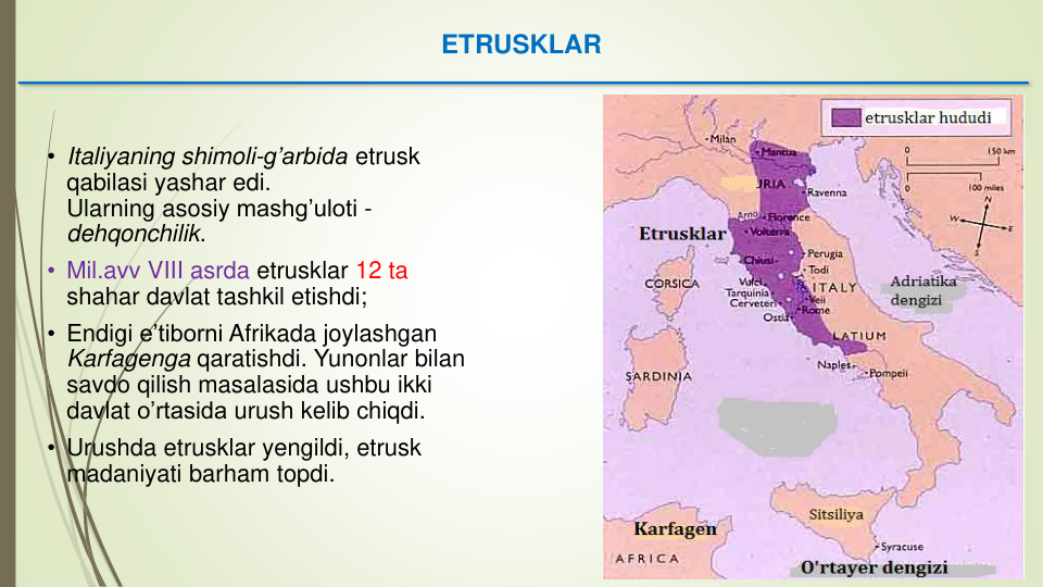 ETRUSKLAR
• Italiyaning shimoli-g’arbida etrusk
qabilasi yashar edi. 
Ularning asosiy mashg’uloti -
dehqonchilik. 
• Mil.avv VIII asrda etrusklar 12 ta 
shahar davlat tashkil etishdi;
• Endigi e’tiborni Afrikada joylashgan
Karfagenga qaratishdi. Yunonlar bilan
savdo qilish masalasida ushbu ikki
davlat o’rtasida urush kelib chiqdi.
• Urushda etrusklar yengildi, etrusk
madaniyati barham topdi. 
