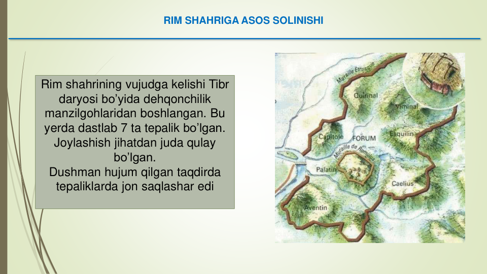 RIM SHAHRIGA ASOS SOLINISHI
Rim shahrining vujudga kelishi Tibr
daryosi bo’yida dehqonchilik
manzilgohlaridan boshlangan. Bu 
yerda dastlab 7 ta tepalik bo’lgan.
Joylashish jihatdan juda qulay
bo’lgan. 
Dushman hujum qilgan taqdirda
tepaliklarda jon saqlashar edi
