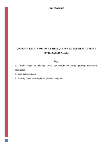 Ilmiybaza.uz 
 
 
 
 
 
 
 
QADIMGI KICHIK OSIYO VA SHARQIY O‘RTA YER DENGIZ BO‘YI 
SIVILIZATSIYALARI 
 
 Reja: 
1. Kichik Osiyo va Sharqiy O‘rta yer dengiz bo’yining qadimgi madaniyat 
markazlari. 
2. Xett sivilizatsiyasi.  
3. Sharqiy O‘rta yer dengiz bo‘yi sivilizatsiyalari. 
 
 
 
 
 
 
 
 
 
 
 
 
 
