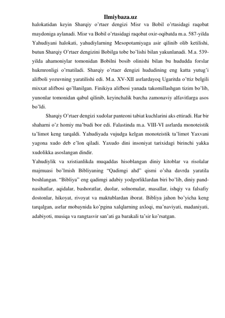 Ilmiybaza.uz 
halokatidan keyin Sharqiy o’rtaer dengizi Misr va Bobil o’rtasidagi raqobat 
maydoniga aylanadi. Misr va Bobil o’rtasidagi raqobat oxir-oqibatda m.a. 587-yilda 
Yahudiyani halokati, yahudiylarning Mesopotamiyaga asir qilinib olib ketilishi, 
butun Sharqiy O’rtaer dengizini Bobilga tobe bo’lishi bilan yakunlanadi. M.a. 539-
yilda ahamoniylar tomonidan Bobilni bosib olinishi bilan bu hududda forslar 
hukmronligi o’rnatiladi. Sharqiy o’rtaer dengizi hududining eng katta yutug’i 
alifboli yozuvning yaratilishi edi. M.a. XV-XII asrlardayoq Ugaritda o’ttiz belgili 
mixxat alifbosi qo’llanilgan. Finikiya alifbosi yanada takomillashgan tizim bo’lib, 
yunonlar tomonidan qabul qilinib, keyinchalik barcha zamonaviy alfavitlarga asos 
bo’ldi. 
Sharqiy O’rtaer dengizi xudolar panteoni tabiat kuchlarini aks ettiradi. Har bir 
shaharni o’z homiy ma’budi bor edi. Falastinda m.a. VIII-VI asrlarda monoteistik 
ta’limot keng tarqaldi. Yahudiyada vujudga kelgan monoteistik ta’limot Yaxvani 
yagona xudo deb e’lon qiladi. Yaxudo dini insoniyat tarixidagi birinchi yakka 
xudolikka asoslangan dindir. 
Yahudiylik va xristianlikda muqaddas hisoblangan diniy kitoblar va risolalar 
majmuasi bo’lmish Bibliyaning “Qadimgi ahd” qismi o’sha davrda yaratila 
boshlangan. “Bibliya” eng qadimgi adabiy yodgorliklardan biri bo’lib, diniy pand-
nasihatlar, aqidalar, bashoratlar, duolar, solnomalar, masallar, ishqiy va falsafiy 
dostonlar, hikoyat, rivoyat va maktublardan iborat. Bibliya jahon bo’yicha keng 
tarqalgan, asrlar mobaynida ko’pgina xalqlarning axloqi, ma’naviyati, madaniyati, 
adabiyoti, musiqa va rangtasvir san’ati ga barakali ta’sir ko’rsatgan. 
 
 
 
 
 
 
 
