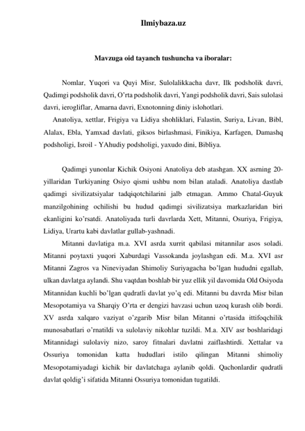 Ilmiybaza.uz 
 
 
Mavzuga oid tayanch tushuncha va iboralar: 
 
 
Nomlar, Yuqori va Quyi Misr, Sulolalikkacha davr, Ilk podsholik davri, 
Qadimgi podsholik davri, O’rta podsholik davri, Yangi podsholik davri, Sais sulolasi 
davri, ierogliflar, Amarna davri, Exnotonning diniy islohotlari. 
  Anatoliya, xettlar, Frigiya va Lidiya shohliklari, Falastin, Suriya, Livan, Bibl, 
Alalax, Ebla, Yamxad davlati, giksos birlashmasi, Finikiya, Karfagen, Damashq 
podsholigi, Isroil - YAhudiy podsholigi, yaxudo dini, Bibliya. 
 
 
Qadimgi yunonlar Kichik Osiyoni Anatoliya deb atashgan. XX asrning 20-
yillaridan Turkiyaning Osiyo qismi ushbu nom bilan ataladi. Anatoliya dastlab 
qadimgi sivilizatsiyalar tadqiqotchilarini jalb etmagan. Ammo Chatal-Guyuk 
manzilgohining ochilishi bu hudud qadimgi sivilizatsiya markazlaridan biri 
ekanligini ko’rsatdi. Anatoliyada turli davrlarda Xett, Mitanni, Osuriya, Frigiya, 
Lidiya, Urartu kabi davlatlar gullab-yashnadi.  
 
Mitanni davlatiga m.a. XVI asrda xurrit qabilasi mitannilar asos soladi. 
Mitanni poytaxti yuqori Xaburdagi Vassokanda joylashgan edi. M.a. XVI asr 
Mitanni Zagros va Nineviyadan Shimoliy Suriyagacha bo’lgan hududni egallab, 
ulkan davlatga aylandi. Shu vaqtdan boshlab bir yuz ellik yil davomida Old Osiyoda 
Mitannidan kuchli bo’lgan qudratli davlat yo’q edi. Mitanni bu davrda Misr bilan 
Mesopotamiya va Sharqiy O’rta er dengizi havzasi uchun uzoq kurash olib bordi. 
XV asrda xalqaro vaziyat o’zgarib Misr bilan Mitanni o’rtasida ittifoqchilik 
munosabatlari o’rnatildi va sulolaviy nikohlar tuzildi. M.a. XIV asr boshlaridagi 
Mitannidagi sulolaviy nizo, saroy fitnalari davlatni zaiflashtirdi. Xettalar va 
Ossuriya 
tomonidan 
katta 
hududlari 
istilo 
qilingan 
Mitanni 
shimoliy 
Mesopotamiyadagi kichik bir davlatchaga aylanib qoldi. Qachonlardir qudratli 
davlat qoldig’i sifatida Mitanni Ossuriya tomonidan tugatildi. 
