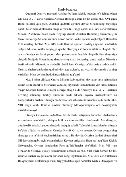 Ilmiybaza.uz 
 
Qadimgi Osuriya markazi Ashshur bo’lgan kichik hududni o’z ichiga olgan 
edi. M.a. XVIII asr o’rtalarida Ashshur Bobilga qaram bo’lib qoldi. M.a. XVI asrda 
Bobil sulolasi qulagach, Ashshur qudratli qo’shni davlat Mitannining tazyiqiga 
qarshi Misr bilan diplomatik aloqa o’rnatadi. Bunga qarshi m.a. XV asr o’rtalarida 
Mitanni Ashshurni bosib oladi. Keyingi davrda Ashshur Bobilning hukmronligini 
tan olish evaziga Mitanni zulmidan ozod bo’ladi va bir qancha vaqt o’tgach Bobildan 
to’la mustaqil bo’ladi. M.a. XIV asrda Osuriya qudratli davlatga aylandi. Zaiflashib 
qolgan Mitanni xettlar tazyiqiga qarshi Osuriyaga ittifoqchi sifatida chiqadi. Tez 
orada Osuriya xettlarni yuqori Mesopotamiyadan haydab chiqarib, Frot daryosiga 
chiqadi. Natijada Mitannining sharqiy viloyatlari, bu yerdagi diniy markaz Nineviya 
bosib olinadi. Mitanni, keyinchalik Bobil ham Osuriya ta’siri ostiga tushib qoldi. 
Osuriya shahar-davlatdan qudratli davlatga aylanib, etti yuz yil davomida o’zining 
yurishlari bilan qo’shni hududlarga dahshat tug’dirdi.  
M.a. I ming yillikda Xett va Mitanni kabi qudratli davlatlar tarix sahnasidan 
tushib ketdi, Bobil va Misr ichki va tashqi siyosatda tushkunlikka yuz tutdi, natijada 
Yaqin Sharqda Osuriya etakchi o’ringa chiqib oldi. Ossuriya m.a. X-VII asrlarda 
o’zining iqtisodiy, harbiy qudratini qayta tikladi, siyosiy markazlashuv va 
barqarorlikka erishdi. Osuriya bu davrda faol istilochilik urushlari olib bordi. M.a. 
VIII asrga kelib, Osuriya davlati Shimoliy Mesopotamiyada o’z hokimiyatini 
mustahkamlaydi.  
Osuriya katta-katta hududlarni bosib olishi natijasida hududlar, shaharlarda 
savdo-hunarmandchilik, dehqonchilik va chorvachilik rivojlanadi. Metallurgiya, 
qurolsozlik sohalari yuqori darajada taraqqiy qiladi. Talonchilik urushlardan olingan 
ko’plab o’ljalar va qullardan Osuriya Kichik Osiyo va asosan, O’rtaer dengizining 
sharqiga o’z ta’sirini kuchaytirishga urindi. Bu davrda Osuriya davlati chegaralari 
Nil daryosining birinchi ostonalaridan Kavkaz ortigacha, Eron past tog’idan Kichik 
Osiyogacha, O’rtaer dengizidan Fors qo’ltig’igacha cho’ziladi. M.a. VII –asr 
o’rtalarida Osuriya siyosiy tushkunlikka uchradi va m.a. VIII asrda barbod bo’ldi. 
Osuriya shahar va qal’alarni qurishda keng foydalaniladi. M.a. XIII asr o’rtalarida 
Bolqon yarim orollaridagi o’zini frigiyali deb atagan qabilalar Kichik Osiyoga kirib 
