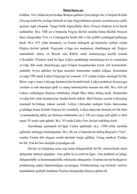 Ilmiybaza.uz 
keldilar. Yuz yildan keyin boshqa Bolqon qabilasi Qora dengiz bo’yi briglari Kichik 
Osiyoga kelib bu yerdagi birinchi to’lqin frigiyaliklarni qisman assimilyasiya qilib, 
qisman siqib chiqardi. Yangi birlik frigiyaliklar Ilion (Troya) shahrini to’la buzib 
tashladilar. M.a. VIII asr o’rtalarida Frigiya davlati amalda butun Kichik Osiyoni 
Egey dengizidan Tavr va Urartugacha bosib olib o’zini gullab yashnagan pallasiga 
kirdi. M.a. 675 yilda kimmeriy va Urartu ittifoqchi qo’shinlarini zarbasi ostida 
Frigiya davlati quladi. Frigiyada o’ziga xos madaniyat shakllangan edi. Frigiya 
mabudalari Attisa va Buyuk ona Kibela antik madaniyatga kuchli tasirini 
o’tkazdilar. Poytaxti Sard bo’lgan Lidiya podsholigi taxminlarga ko’ra eramizdan 
avvalgi XII asrda Anatoliyaga egey-bolqon bosqinlaridan keyin xett kolonistlari, 
mahalliy liviya qabilasi bo’lgan meonlar tomonidan tashkil etilgan. Eramizdan 
avvalgi VIII asrda Lidiya Frigiyaga bo’ysunadi. 675-yildan Lidiya mustaqil bo’ldi. 
Biroz vaqt o’tmay Lidiyaga kimmeriylar bostirib kirdi. Lidiya podshosi Ossuriyaga 
yordam so’rab murojaat qildi va uning hokimiyatini rasman tan oldi. M.a. 654-yil 
Lidiya zaiflashgan Osuriya tarkibidan chiqib Misr bilan ittifoq tuzdi. Eramizdan 
avvalgi 644 yilda kimmeriylar Sardni bosib oldilar. Skif-Osuriya urushi Lidiyaning 
mustaqil bo’lishiga imkon yaratdi. Lidiya Likiyadan tashqari Galis daryosidan 
g’arbdagi butun Kichik Osiyoni bo’ysundirdi. Lidiya dunyoda birinchi bo’lib oltin 
va kumushning tabiiy qo’shilmasi-elektradan (m.a. VII asr) tanga zarb qildi va oltin 
tanga VI asrda zarb qilindi. M.a. VI asrda Lidiya fors davlati tarkibiga kirdi.  
Xurritlarga qarindosh bo’lgan Urartu qabilalari m.a. 1300-yillar atrofida 
qabilalar ittifoqiga birlashganlar. M.a. IX asr o’rtalarida bu ittifoq Biayneli (“Van”; 
osurlar Urartu deb atagan) nomli davlatni barpo qildilar. Uning markazi Tushpa 
bo’lib, Van ko’lini sharqida joylashgan edi.  
 
Davlat xo’jaligining asosi sug’orma dehqonchilik bo’lib, ekinzorlarda erkin 
dehqonlar mehnat qilganlar. Asir qullar ko’p sonli bo’lgan. Ular podshoh xo’jaligi, 
dehqonchilik va hunarmandchilik sohalarida ishlaganlar. Urartuni davlat boshqaruvi 
podshoning yakka hukmronligiga asoslangan. Podsholarning eng birinchi vazifasi 
mamlakatni qudratli dushman Osuriya bosqinidan himoya qilish edi.  
