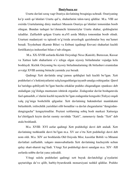 Ilmiybaza.uz 
 
Urartu davlati uzoq vaqt Osuriya davlatining bosqiniga uchradi. Osuriyaning 
ko’p sonli qo’shinlari Urartu qal’a, shaharlarini talon-taroj qildilar. M.a. VIII asr 
oxirida Urartularning diniy markazi Musasin Osuriya qo’shinlari tomonidan bosib 
olingan. Bundan tashqari ko’chmanchi kimmeriylar Urartu shahar, qishloqlarini 
taladilar. Zaiflashib qolgan Urartu m.aVI asrda Midiya tomonidan bosib olindi. 
Urartuni madaniyati va iqtisodi to’g’risida arxeologik qazishmalar boy ma’lumot 
beradi. Teyshebani (Karmir Bilur) va Eribuni (qadimgi Erevan) shaharlari kuchli 
fortifikatsiya inshootlari bilan o’rab olingan.  
 
 M.a. XX-XVIII asrlarda Kichik Osiyodagi Nesa (Kanish), Burusxan, Kussar 
va Xattusi kabi shaharlarni o’z ichiga olgan siyosiy birlashmalar vujudga kela 
boshlaydi. Kichik Osiyoning bu siyosiy birlashmalarining ilk birlashuvi eramizdan 
avvalgi XVIII asrning birinchi yarmida yuz beradi.  
Qadimgi Xett davlatida urug’-jamoa qoldiqlari hali kuchli bo’lgan. Xett 
podsholari o’z hokimiyatlarini xalq kengashlariga tayanib amalga oshirganlar. Qurol 
ko’tarishga qobiliyatli bo’lgan barcha erkaklar podsho chiqaradigan «pankus» deb 
ataladigan yig’ilishga muntazam ishtirok etganlar. Zodagonlar davlat boshqaruvda 
faol qatnashib, o’zlarini kuchli tayanchi bo’lgan zodagonlar kengashi (Tuliya) orqali 
xalq yig’iniga boshchilik qilganlar. Xett davlatining hukmdorlari mamlakatni 
birlashtirib, istilochilik yurishlari olib boradilar va davlat chegaralarini “dengizdan-
dengizgacha” kengaytiradilar. Poytaxt xettlarning sobiq bosh markazi Xattusiga 
ko’chirilgach keyin davlat rasmiy ravishda “Xatti”, zamonaviy fanda “Xett” deb 
atala boshlandi. 
M.a. XVIII- XVI asrlar qadimgi Xett podsholigi davri deb ataladi. Xett 
davlatining tushkunlik davri bo’lgan m.a. XV asr o’rta Xett podsholigi davri deb 
nom oldi. M.a. XIV asr boshlarida Old Osiyoda Misr, kassitlar Bobili va Mitanni 
davlatlari zaiflashib, xalqaro munosabatlarda Xett davlatining kuchayishi uchun 
qulay shart-sharoit tug’iladi. YAngi Xet podsholigi davri sanalgan m.a. XIV -XII 
asrlarda ushbu davlat yana yuksaldi.  
YAngi sulola podsholari qadimgi xett buyuk davlatchiligi g’oyalarini 
qaytarishga da’vo qilib, harbiy-byurokratik monarxiyani tashkil qildilar. Podsho 
